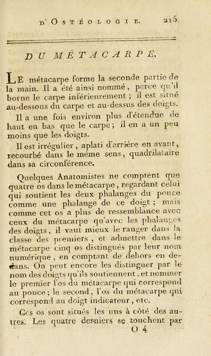 DU M È T A C A R P E. Le métacarpe forme la seconde partie de la main. Il a été ainsi nomme , paice c|u j1 borne le carpe inférieurement ; il est situé au-dessous du carpe et au-dessus des doigts. Il a une fois environ plus d étendue de haut en bas que le carpe ; il en a un peu moins que les doigts. Il est irrégulier , aplati d arrière en avant, recourbé dans le même sens, quadrilaiaire dans sa circonférence. Quelques Anatomistes ne comptent que quatre os dans le métacarpe , regardant celui qui soutient les deux phalanges du pouce comme une phalange de ce doigt ; mais comme cet os a plus de ressemblance avec ceux du métacarpe qu’avec les phalanges des doigts, il vaut mieux le ranger dans la classe des premiers , et admettre dans je métacarpe cinq os distingués par leur nom numérique , en comptant de dehors en de- dans. On peut encore les distinguer par le nom des doigts qu’ils soutiennent, et nommer le premier fos du métacarpe qui correspond au pouce; le second, l’os du métacarpe qui correspond au doigt indicateur, etc. Ces os sont situés les uns à côté des au- tres. Les quatre dermiera se touchent par