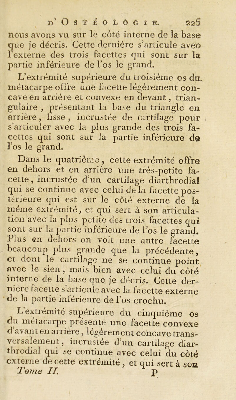 d’Ostîéolôgiè. Ê25 nous avons vu sur le côté interne de la base que je décris. Cette dernière s’articule avec Texterne des trois facettes qui sont sur la partie inférieure de fos le grand. L’extrémité supérieure du troisième os du. métacarpe offre une facette légèrement con- cave en arrière et convexe en devant, trian- gulaire , présentant la base du triangle en arrière, lisse , incrustée de cartilage pour s’articuler avec la plus grande des trois fa- cettes qui sont sur la partie inférieure de l’os le grand. Dans le quatrièiiia , cette extrémité offre en dehors et en arrière une très-petite fa- cette , incrustée d’un cartilage diarthrodial qui se continue avec celui de la facette pos- térieure qui est sur le côté externe de la meme extrémité, et qui sert à son articula- tion avec la plus petite des trois facettes qui sont sur la partie inférieure de Tos le grand. Plus en dehors on voit une autre iacette beaucoup plus grande que la précédente, et dont le cartilage ne se continue point siYec le sien , mais bien avec celui du côté inmrne de la base que je décris. Cette der- nière facette s’articuLe avec la facette externe de la partie inférieure de l’os crochu. L extrémité supérieure du cinquième os du métacarpe présente une facette convexe d avant en arrière, légèrement concave trans- versalement 5 incrustée d’un cartilage diar- throdial qui se continue avec celui du côté externe de cette extrémité, et qui sert à sou Tome IL P