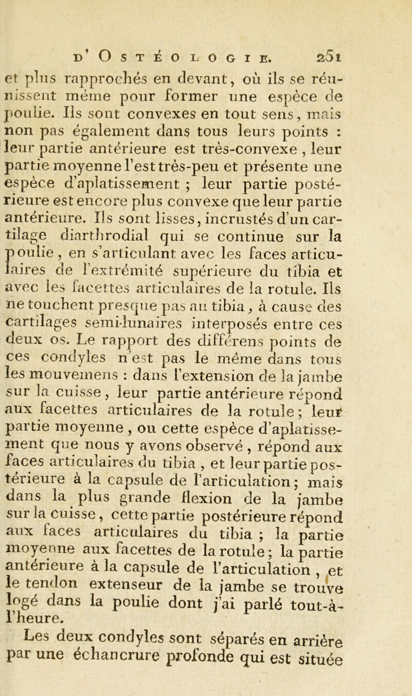 d’Ostéo logie. a5i et pins rapprochés en devant, où ils se réu- nissent meme pour former une espèce de poulie. Ils sont convexes en tout sens, mais non pas également dans tous leurs points : leur partie antérieure est très-convexe , leur partie moyenne l’est très-peu et présente une espèce d’aplatissement ; leur partie posté- rieure est encore plus convexe que leur partie antérieure. Ils sont lisses, incrustés d’un car- tilage diarthrodial qui se continue sur la poulie, en s’articulant avec les faces articu- laires de l’extrémité supérieure du tibia et avec les facettes articulaires de la rotule. Ils ne touchent presque pas au tibia, à cause des cartilages semi-lunaires interposés entre ces deux os. Le rapport des différens points de ces condyles n’est pas le meme dans tous les mouvemens : dans l’extension de la jambe sur la cuisse, leur partie antérieure répond aux facettes articulaires de la rotule ;^leiii‘ partie moyenne , ou cette espèce d’aplatisse- ment que nous y avons observé , répond aux faces articulaires du tibia , et leur partie pos- térieure à la capsule de l’articulation; mais dans la plus grande flexion de la jambe sur la cuisse, cette partie postérieure répond aux faces articulaires du tibia ; la partie moyenne aux facettes de la rotule ; la partie anterieure à la capsule de l’articulation , et le tendon extenseur de la jambe se trouve logé dans la poulie dont j’ai parlé tout-à- l’heure. Les deux condyles sont séparés en arriére par une échancrure profonde qui est située