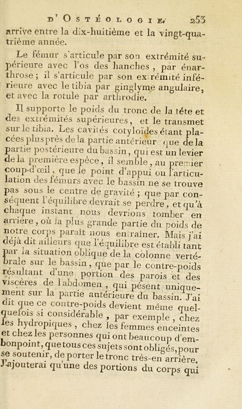 ü’OSTlîOLOGIE/ a55 arrive entre la dix-huitième et la vingt-qua- trié me année. Le fémur s’articule par son extrémité su- périeure avec l’os des hanches , par énar- throse ; il s’articule par son ex rémité infé- rieure avec le tibia par ginglyme angulaire, et avec la rotule par arthrodie. Il supporte le poids du tronc de la tête et des extiemités supérieures, et le transmet sui le tibia* Les cavités cotyloides étant pla- cées plusprès delà partie antérieur <iue delà paitie posterieuie du bassin, oui est un levier delà première espèce, il seikÙe, au prenne^ coup-d œil, que je point d’appui ou l'articu- lation des fémurs avec le bassin ne se trouve pas sous le centre de gravité ; que par con- séquent 1 équilibre devrait se perdre, et qu a chaque instant nous devrions tomber en arriére , où ta plus grande partie du poids de notre corps parait nous en,rainer. Mais j’ai déjà dit ailleurs ,jue l’équilibre est établi tant par la situation oblique de la colonne verté- oraie sur le bassin, que par le contre-poids résultant dune portion des parois et des viscères de laodomen , qui pèsent unique- ment sur la partie antérieure du bassin. J’ai eut que ce contre-poids devient même quel- queiois SI considérable , par exemple , chez les hydropiques , chez les femmes ^ceintes et chez les personnes qui ont beaucoup d’em- onpoint, que tous ces sujets sont obligés, pour se soutenir, de porter le tronc très-en arrière J-ajouterai quune des portions du corps qui