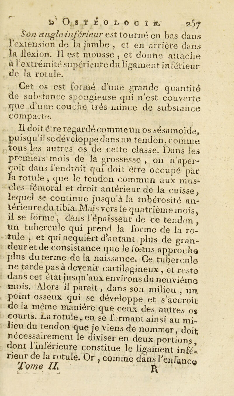 fe’ O S T E O li O G I E.‘ S 57 S077 angle inférieur est tourné en bas dans l’extension de la jambe , et en arriére dans la flexion. Il est mousse , et donne attache à lextrémité supérieure du ligament inférieur de la rotule. Cet os est formé d’une grande quantité de substance spongieuse qui n’est couverte que d’iure couche très-mince de substance compacte. Il doit élre regardé comme un os sésamojde> puisqu’il se développe dans un tendon, coinme tous les autres os de cette classe. Dans les premiers mois de la grossesse , on n’aper- çoit dans rendroit qui doit être occupé^par la rotule , que le tendon commun aux mus- cles fémoral et droit antérieur de Ja cuisse lequel se continue jusqu’à la tubérosité an- térieure du tibia. Mais vers le quatriémemois, il se forme, dans l’épaisseur de ce tendon ^ un tubercule qui prend la forme de la ro- tule y et qui acquiert d autant plus de gran- deur et de consistance que le fœtus approcha plus du terme delà naissance. Ce tubercule ne taide pas a devenir cartilagineux , et reste dans cet état jusqu aux environs du neuvième mois. Alors il parait > dans son milieu , uix point osseux qui se développe et s’accroît de la meme maniéré que ceux des autres os courts. La rotule, en se formant ainsi au mi- lieu du tendon que je viens de nommer, doit nécessairement le diviser en deux portions dont Tinférieure constitue le ligament infél rieur de la rotule. Or , comme dans l'enfanca Tome IL R.