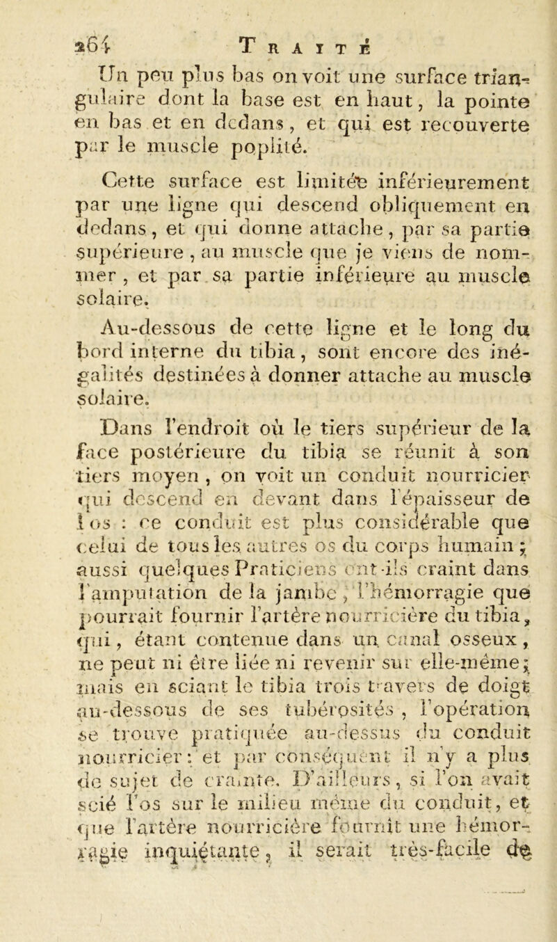 Traité Un pnii pins bas on voit une surface trian-s gulaire dont la base est en haut, la pointe en bas et en dedans, et qui est recouverte par le muscle popiilé. Cette surface est limitée inférieurement par une ligne qui descend obliquement en dedans, et qui donne attache, par sa partie supérieure , au miiscle que je viens de nom- mer , et par sa partie inférieure au muscle solaire. Au-dessous de cette ligne et le long du bord interne du tibia, sont encore des iné- galités destinées à donner attache au muscle solaire. Dans l’endroit où le tiers supérieur de la face postérieure du tibia se réunit à son tiers moyen , on voit un conduit nourricier rpii descend en devant datis l’épaisseur de .1 os : ce conduit est plus considérable que celui de tous les. autres os du corps humain ; aussi quelques Praticiens ont-ils craint dans l'ampiuation delà jambe , l’hémorragie que pourrait fournir l’artère nourricière du tibia, qui, étant contenue dans un canrd osseux , ne peut ni être liée ni revenir sur elle-zuéme;^ inais en sciant le tibia trois tmvers de doigt înj'dessous de ses tubérosités , l’opération se trouve pratiquée au-dessus du conduit nourricier : et j)ar conséquent il n’y a plus do sujet de crainte. D’ailleurs, si l’on avait scié l’os sur le milieu iiiéiue du conduit, et que l’artère nourricière fournit une hémor- ragie inquiétante ^ il serait uès-facile (}%