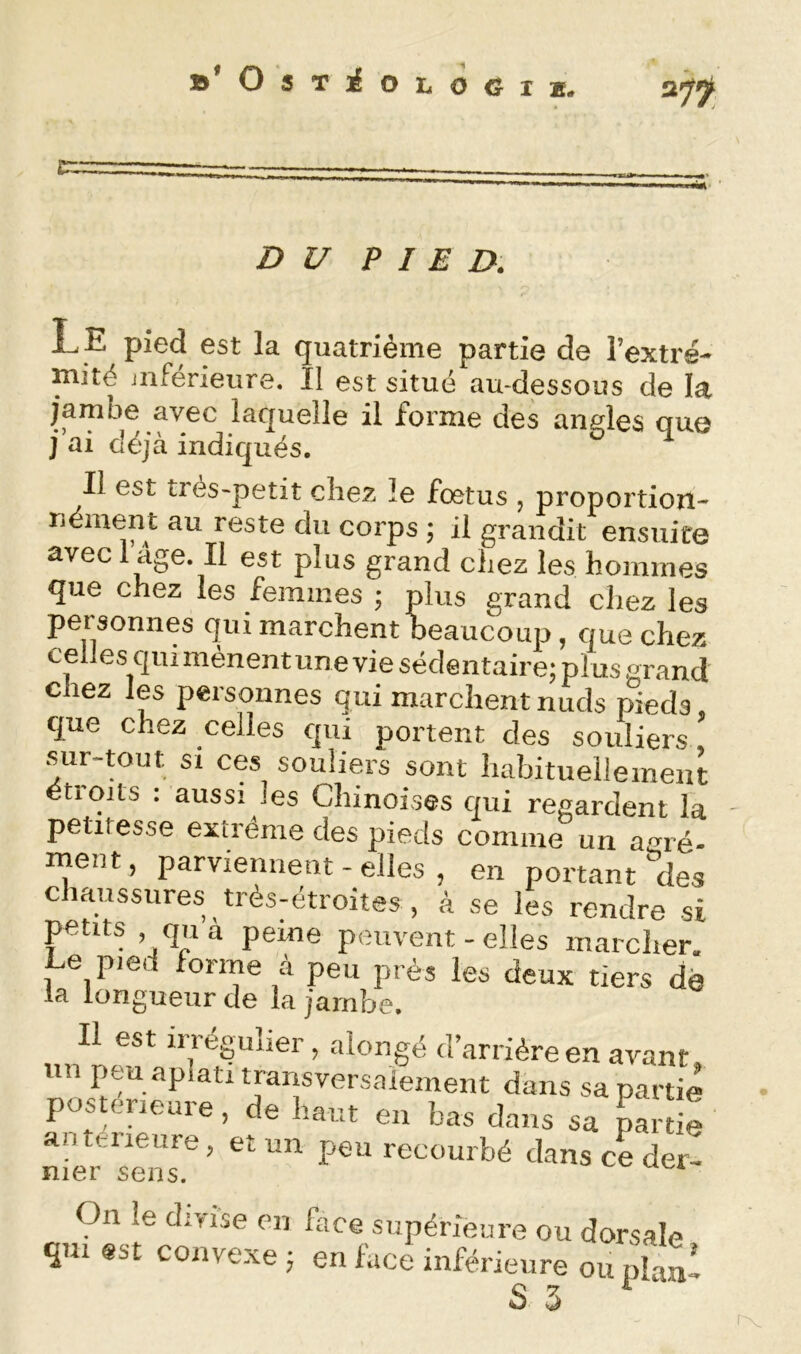 »’OsTiOL<J6lK. ^n. D U P I E D. Le pied est la quatrième partie de l’extré- inité inférieure. Il est situé au-dessous de la jambe avec laquelle il forme des angles que j’ai déjà indiqués. Il est très-petit chez le fœtus , proportion- néinent au reste du corps ; il grandit ensuite avec dge. Il est plus grand chez les hommes que chez les femmes ; plus grand chez les personnes qui marchent beaucoup, que chez celles qui mènentune vie sédentaire; plus grand chez les personnes qui marchent nuds pieds que chez celles qui portent des souliers, •sur-tout si ces souliers sont habituellement étroits : aussi les Chinoises qui regardent la petitesse extrême des pieds comme un agré- ment, parviennent - elles , en portant des c laussures très-étroites , à se les rendre si petits , quà peine peuvent - elles marcher. Le pied forme à peu près les deux tiers dé la longueur de la jambe. Il est irréguher, alongé d’arrière en avant, un peu aplati transversalement dans sa partie postérieure, de haut en bas dans sa paîtie anterieure, et un peu recourbé dans ce der- nier sens. On le divise en face supérieure ou dorsale qui est convexe ; en face inférieure ou plani S 3