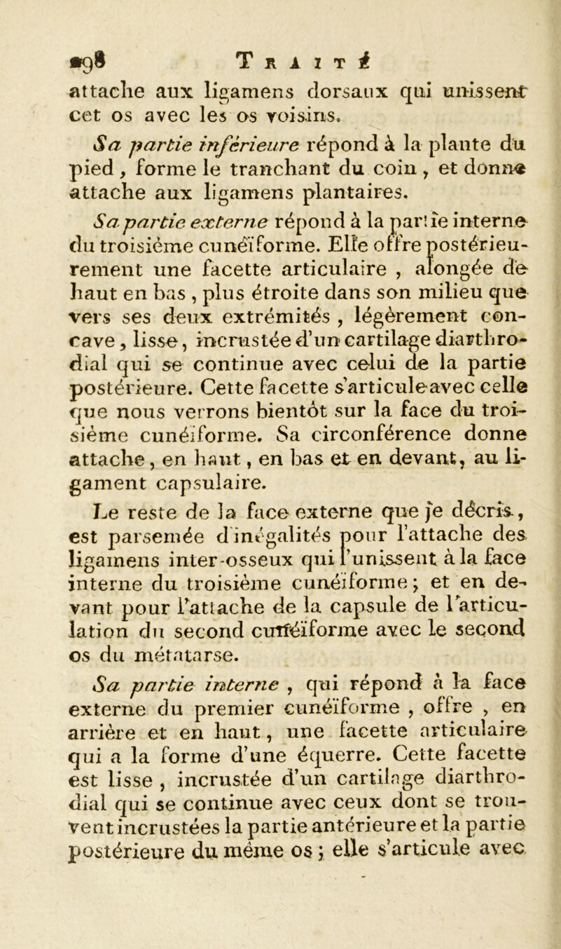 attache aux ligamens dorsaux qui unissent cet os avec les os roisins. Sa partie inférieure répond à la plante du pied y forme le tranchant du coin , et donn^ attache aux ligamens plantaires. Sa.partie externe répond à la parlîe interno du troisième eunëïforme. Elle olfre postérieu- rement une facette articulaire , alongée do haut en bas , plus étroite dans son milieu que vers ses deux extrémités , légèrement con- cave 5 lisse, incrustée d’un cartilage diarthro- dial qui se continue avec celui de la partie postérieure. Cette facette s’articuleavec celle que nous verrons bientôt sur la face du troi- sième cunéiforme. Sa circonférence donne attache, en haut, en bas et en devant, au li- gament capsulaire. Le reste de la face externe que je décris., est parsemée d inégalités pour l’attache des ligamens inter-osseux quitunisseut à la face interne du troisième cunéiforme ; et en de- vant pour Tatlâche de la capsule de Earticu- lation du second cuîîéïforme avec le second os du métatarse. Sa partie interne , qui répond à la face externe du premier cunéiforme , offre , er> arrière et en haut, une facette articulaire qui a la forme d’une équerre. Cette facette est lisse , incrustée d’un cartilage diarthro- dial qui se continue avec ceux dont se trou- vent incrustées la partie antérieure et la partie postérieure du même os ; elle s’articule avec