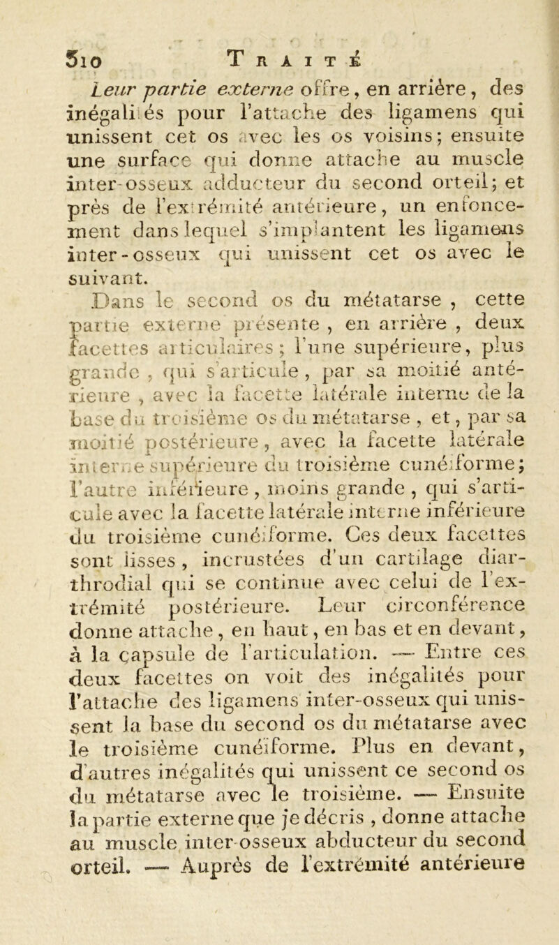 f £ 5io Trait Leur partie externe offre, en arriére , des inégaliiés pour l’attache des ligamens qui unissent cet os avec les os voisins; ensuite une surface qui donne attache au muscle inter-osseux adducteur du second orteil; et près de fexU'éînité antérieure, un enfonce- ment dans lequel s’implantent les ligamens inter-osseux qui unissent cet os avec le suivant. Dans le second os du métatarse , cette partie externe présente , en arrière , deux facelies aiticulaires ; Tune supérieure, plus grande , qui s’articule , par sa moitié anté- rieure , avec la facette latérale interne de la Lase du troisième os du métatarse , et, par sa moiiié postérieure, avec la facette latérale iiuerne supérieure du troisième cunédbrme; l’autre inféiieure , moins grande , qui s’arti- cule avec la facette latérale interne inférieure du troisième cunédbrme. Ces deux facettes sont lisses , incrustées d’un cartilage diar- throdial qui se continue avec celui de l’ex- trémité postérieure. Leur circonférence donne attache , en haut, en bas et en devant, à la capsule de rarticuiation. Entre ces deux facettes on voit des inégalités pour rattache des ligamens inter-osseux qui unis- sent la base du second os du métatarse avec le troisième cunéiforme. Plus en devant, d’autres inégalités qui unissent ce second os du métatarse avec le troisième. — Ensuite îa partie externe que je décris , donne attache au muscle inter-osseux abducteur du second Qrteil. — Auprès de l’extrémité antérieure