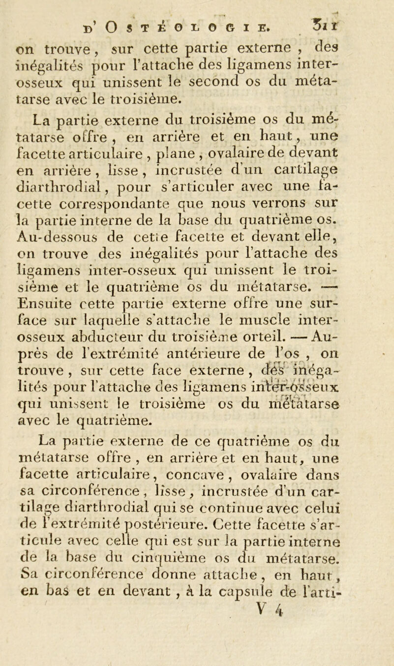 on trouve, sur cette partie externe , des inégalités pour l’attaclie des ligamens inter- osseux qui unissent le second os du méta- tarse avec le troisième. La partie externe du troisième os du mé- tatarse offre , en arrière et en haut, une facette articulaire , plane , ovalaire de devant en arrière , lisse , incrustée d’un cartilage diarthrodial, pour s’articuler avec une fa- cette correspondante que nous verrons sur la partie interne de la base du quatrième os. Au-dessous de cetre facette et devant elle, on trouve des inégalités pour l’attache des ligamens inter-osseux qui unissent le troi- sième et le quatrième os du métatarse. *— Ensuite cette partie externe offre une sur- face sur laquelle s’attache le muscle inter- osseux abducteur du troisièiue orteil. —Au- près de rextréinité antérieure de l’os , on trouve , sur cette face externe , des inéga- lités pour l’attache des ligamens infer-ôsseux qui unissent le troisième os du méïàtarse avec le quatrième. La partie externe de ce quatrième os du métatarse offre , en arrière et en haut, une facette articulaire, concave , ovalaire dans sa circonférence, lisse, incrustée d’un car- tilage diarthrodial qui se continue avec celui de l’extrémité postérieure. Cette facette s’ar- ticule avec celle qui est sur la partie interne de la base du cim|uième os du métatarse. Sa circonférence donne attache, en haut, en bas et en devant , à la capsule de l’arti-