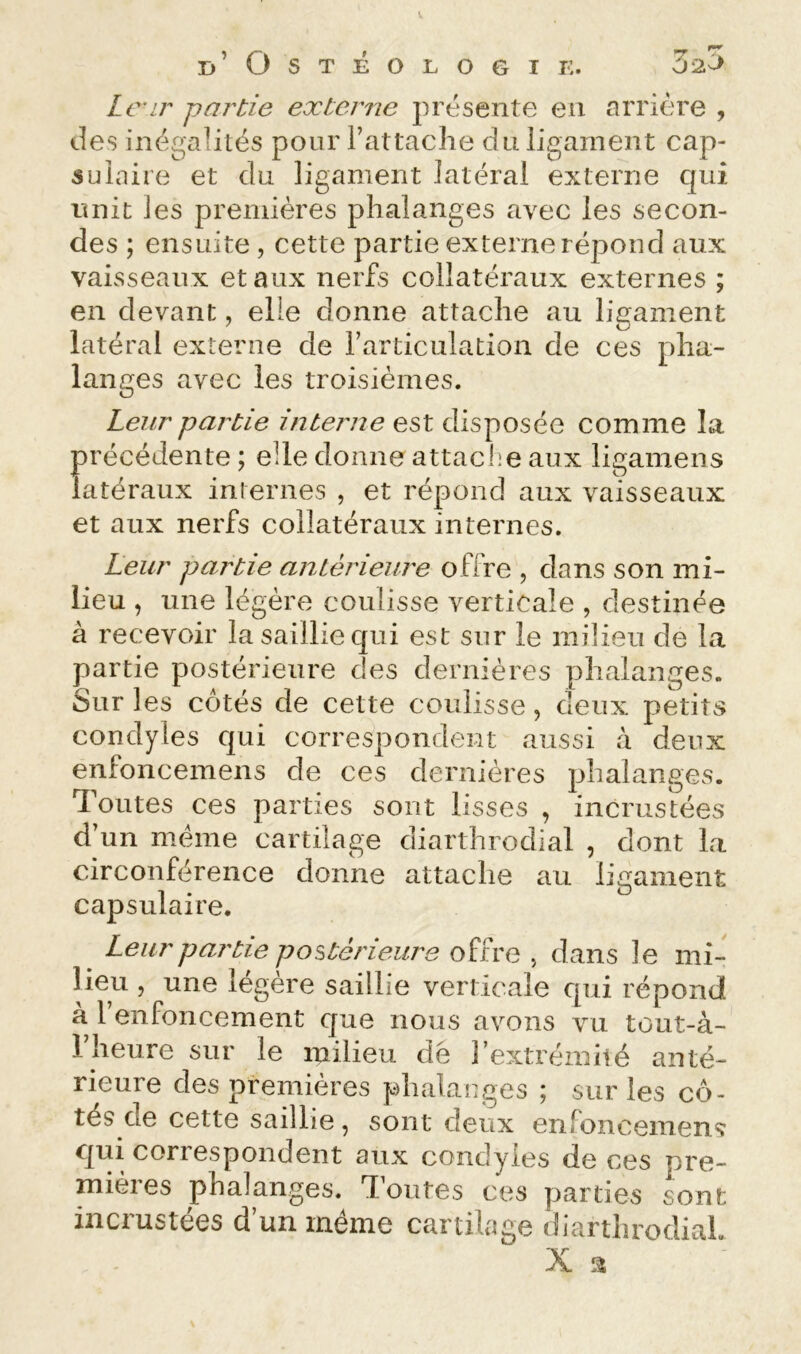 Lnr partie externe présente en arrière , des inégalités pour rattache du ligament cap- sulaire et du ligament latéral externe qui unit les premières phalanges avec les secon- des ; ensuite , cette partie externe répond aux vaisseaux et aux nerfs collatéraux externes ; en devant, elle donne attache au ligament latéral externe de rarticulation de ces pha- langes avec les troisièmes. Leur partie interne est disposée comme la précédente ; elle donne attaclie aux ligamens latéraux iniernes , et répond aux vaisseaux et aux nerfs collatéraux internes. Leur partie antérieure offre , dans son mi- lieu , une légère coulisse verticale , destinée â recevoir la saillie qui est sur le milieu de la partie postérieure des dernières phalanges. Sur 1 es cotés de cette coulisse, deux petits condyles qui correspondent aussi à deux enfoncemens de ces dernières phalanges. Toutes ces parties sont lisses , incrustées d’un meme cartilage diarthrodial , dont la circonférence donne attache au ligament capsulaire. ^ Leur partie postérieure offre , dans le mi- lieu 5 une légère saillie verticale qui répond k 1 enfoncement que nous avons vu tout-à- riieure sur le milieu dé l’extréinilé anté- rieure des premières phalanges ; sur les cô- tés cle cette saillie, sont deux enfoncemens qui correspondent aux condyles de ces pre- mières phalanges. Toutes ces parties sont incrustées d’un même cartilage diarthrodial. X a