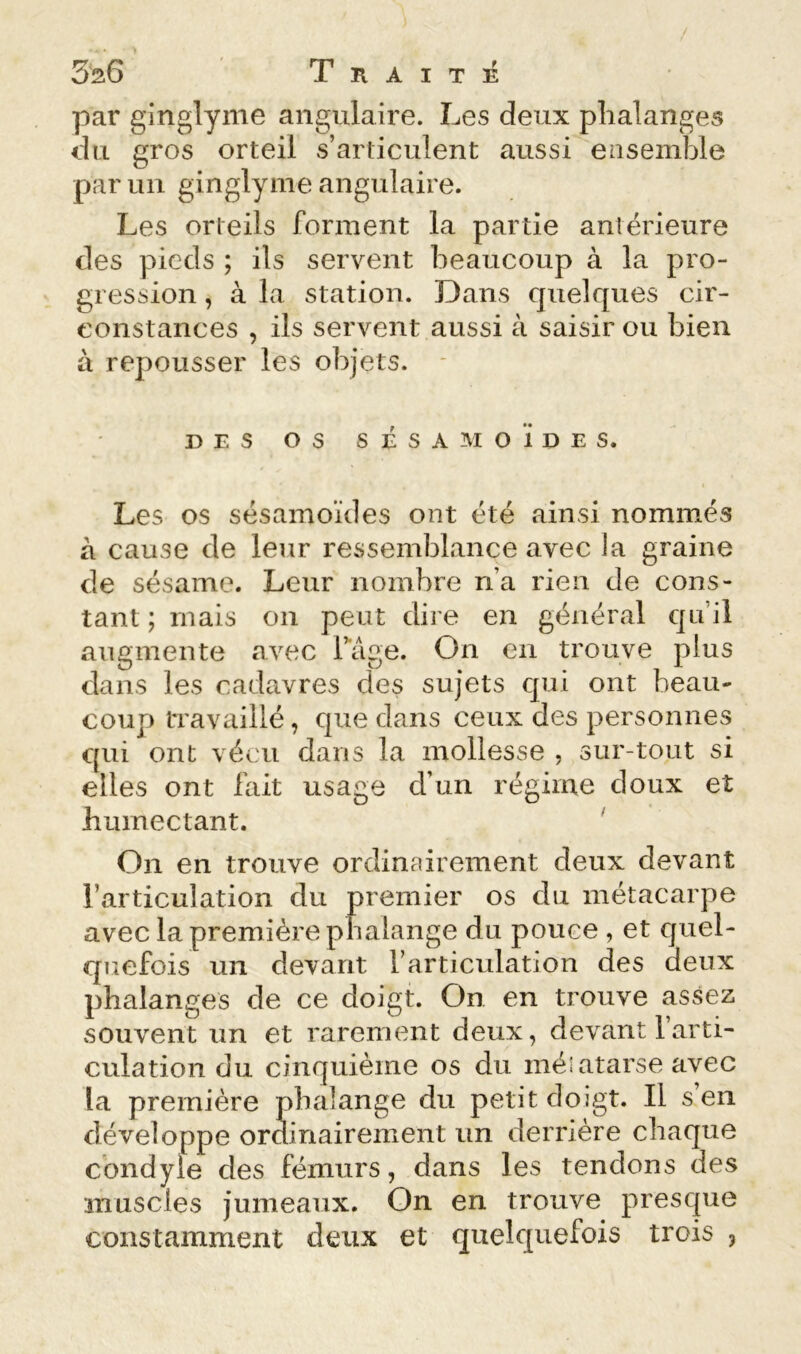 SaG T K A I T É par ginglyme angulaire. Les deux phalanges du gros orteil s’articulent aussi ensemble parmi ginglyme angulaire. Les orteils forment la partie antérieure des pieds ; ils servent beaucoup à la pro- gression , à la station. Dans quelques cir- constances , ils servent aussi à saisir ou bien à repousser les objets. * DES os s É s A M O ï D E s. Les os sésamoïdes ont été ainsi nommés à cause de leur ressemblance avec la graine de sésame. Leur nombre na rien de cons- tant ; mais on peut diie en général qnil augmente avec Tage. On en trouve plus dans les cadavres des sujets qui ont beau- coup travaillé, que dans ceux des personnes qui ont vécu dans la mollesse , sur-tout si elles ont fait usage d’un régime doux et humectant. ' On en trouve ordinairement deux devant l’articulation du premier os du métacarpe avec la première phalange du pouce , et quel- quefois un devant l’articulation des deux phalanges de ce doigt. On en trouve assez souvent un et rarement deux, devant 1 arti- culation du cinquième os du méiatarse avec la première phalange du petit doigt. Il s en développe ordinairement un derrière chaque condyle des fémurs, dans les tendons des muscles jumeaux. On en trouve presque constamment deux et quelquefois trois ,