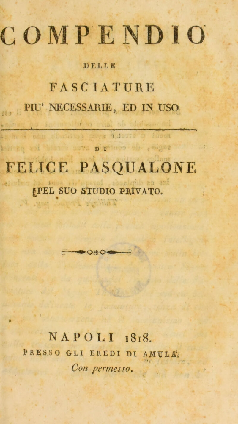 COMPENDIO DELLE FASCIATURE PIU’ NECESSAPiIE, ED IN USO •j j‘ : i. l D I FELICE PASQLALONE f B L % * I» . , ; £PEL SUO STUDIO PRIVATO. ♦ _ V.’ - *0X04 « l » NAPOLI 1818. PRESSO GLI EREDI DI AjVIDLSii Con permesso,