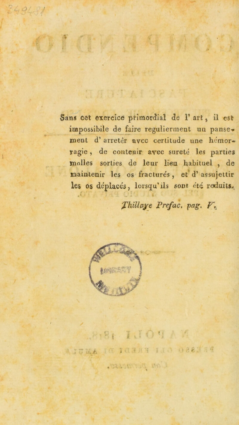 r Sans cet exercice primordial de 1’ art, il est impossibile de faire regulierment un pansé» meni d’ arretér uvee cerlitude une hémor- yagie, de contenir avee sureté les parties jnolles sorlies de leur lieti habituel , de maintenir les os fracturés , et d’ assujetlir les 05 déplaces, lorsqu’ils soDt été raduits., . l'ì' i J'hillaye Prefac, pctg, F, ; v :'.À ( t v : i i 1 1 1 ■ .•» r