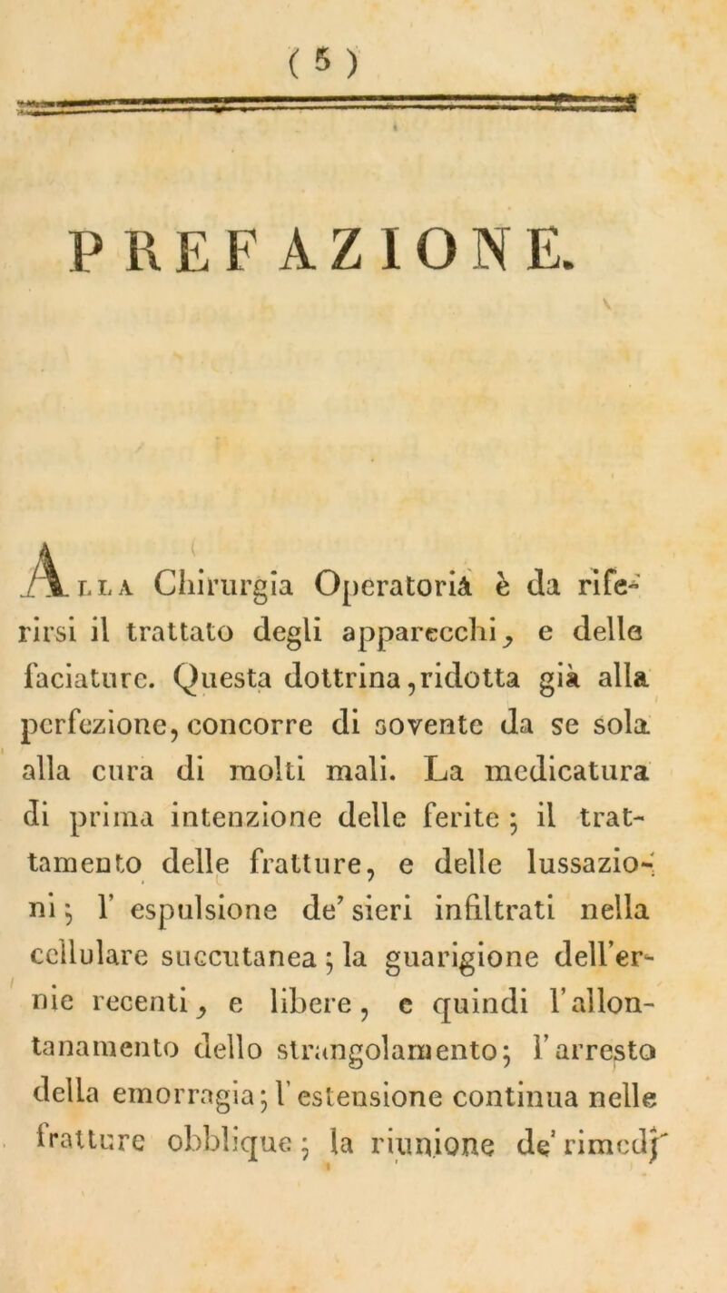 s PREFAZIONE. V jhLlla Chirurgia Operatoria è da rife- rirsi il trattato degli apparecchi e dello faciature. Questa dottrina,ridotta già alla perfezione, concorre di sovente da se sola alla cura di molti mali. La medicatura di prima intenzione delle ferite ; il trat- tamento delle fratture, e delle lussazio-' ni ; f espulsione de’ sieri infiltrati nella cellulare soccutanea ; la guarigione dell’er- nie recentie libere, e quindi l’allon- tanamento dello strangolamento; l’arresto della emorragia;l’estensione continua nelle tratture obblique ; la riunione de rimedj