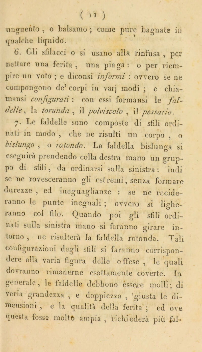 unguento , o balsamo ; come pure bagnate in qualche liquido. 6. Gli sfilacci o si usano alla rinfusa , per nettare una ferita, lina piaga: o per riem- pire un voto ; c diconsi informi : ovvero se ne compongono de’ corpi in varj modi ; e cliia- mansi configurati : con essi formatisi le fal- delle , la torunda , il polvi scolo , il p essano. 7. Le faldelle sono composte di sfili ordi- nali in modo , che ne risulti un corpo , o bislungo , o rotondo. La faldella bislunga si «D eseguirà prendendo colla destra mano un grup- po di sfili, da ordinarsi sulla sinistra : indi se ne rovesceranuo gli estremi, senza formare durezze , ed ineguaglianze : se ne recide- ranno le punte ineguali ; ovvero si libe- ranno col filo. Quando poi gli sfili ordi- nali sulla sinistra mano si faranno girare in- torno , ne risulterà la faldella rotonda. Tali configurazioni degli sfili si faranno corrispon- deic alla varia figura delle offese , le quali dovranno rimanerne esattamente coverte. In generale, le faldelle debbono èssere molli; di varia grandezza , e doppiezza , 'giusta le di- mensioni , c la qualità della ferita ; cd ove questa fosse molto ampia , richiederà più fui-