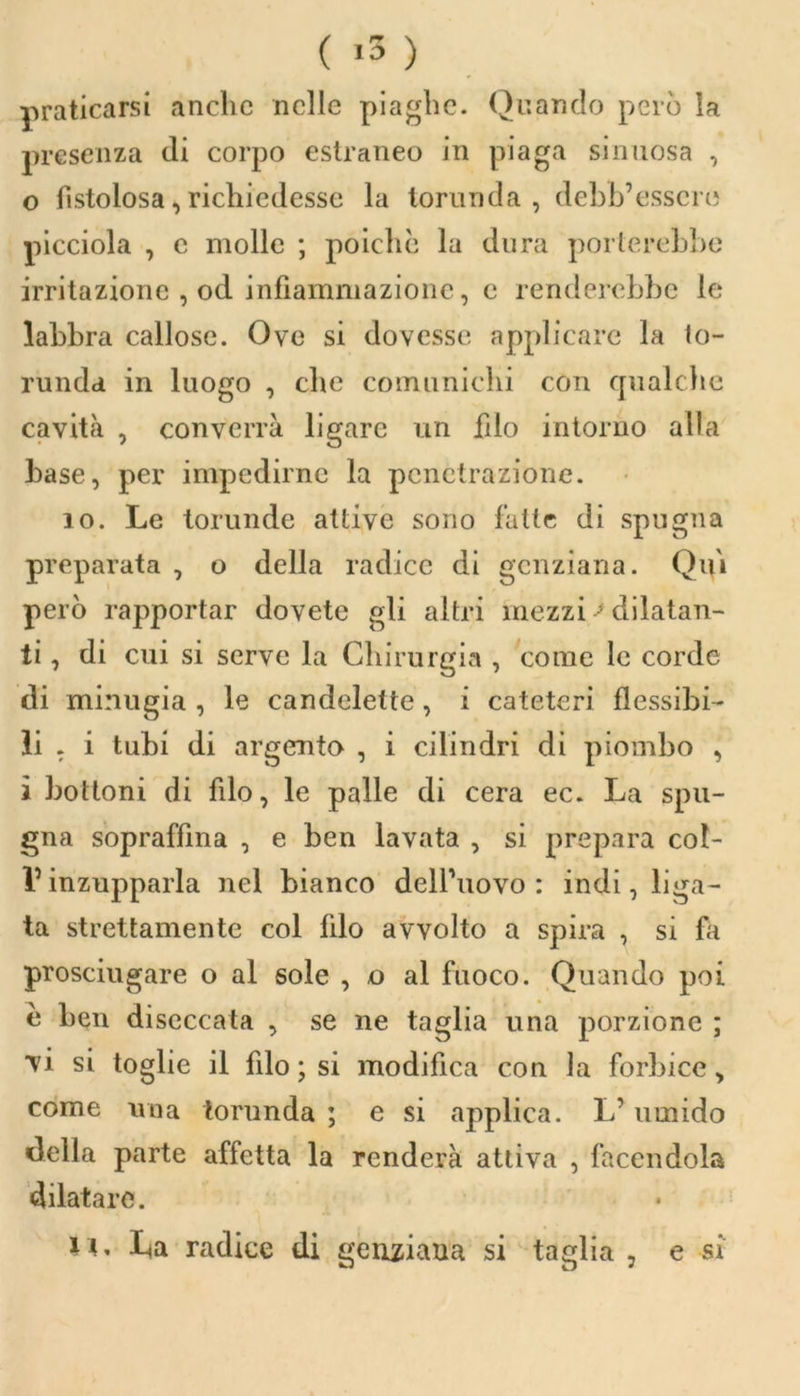 ( «5 ) praticarsi anche nelle piaghe. Quando però la presenza di corpo estraneo in piaga sinuosa , 0 fistolosa, richiedesse la torunda , debb’essere picciola , e molle ; poiché la dura porterebbe irritazione , od infiammazione, e renderebbe le labbra callose. Ove si dovesse applicare la to- runda. in luogo , che comunichi con qualche cavità , converrà ligarc un filo intorno alla base, per impedirne la penetrazione. io. Le torunde attive sono fatte di spugna preparata , o della radice di genziana. Qui però rapportar dovete gli altri mezzi> dilatan- ti , di cui si serve la Chirurgia , come le corde di minugia , le candelette, i cateteri flessibi- li , i tubi di argento , i cilindri di piombo , 1 bottoni di filo, le palle di cera ec. La spu- gna sopraffina , e ben lavata , si prepara col- Vinzupparla nel bianco dell’uovo: indi, liga- ta strettamente col filo avvolto a spira , si fa prosciugare o al sole , o al fuoco. Quando poi è ben diseccata , se ne taglia una porzione ; vi si toglie il filo ; si modifica con la forbice, come una torunda ; e si applica. L’umido della parte affetta la renderà attiva , facendola dilatare. 11 * L<a radice di genziana si taglia , e si