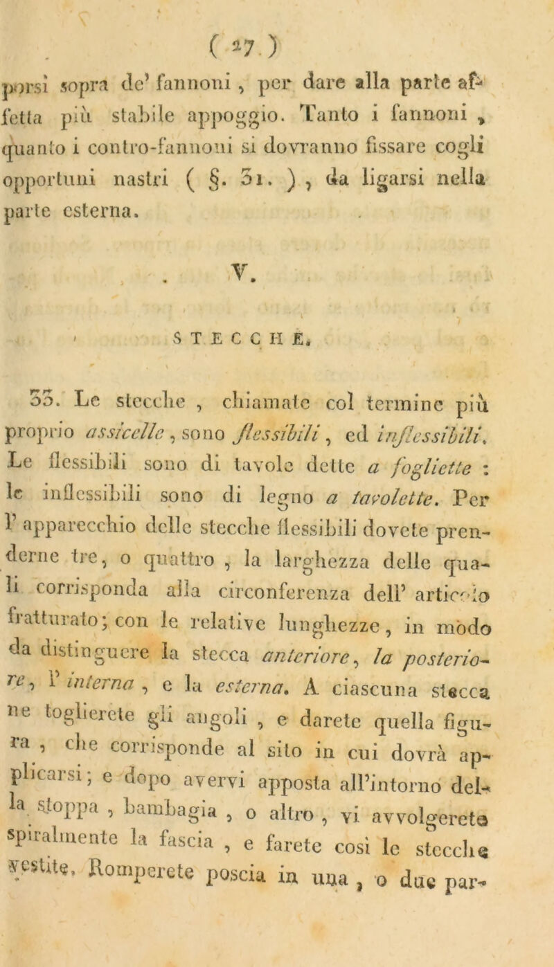 ( *7.) ]x)rsì sopra de’ fannoni , per dare alla parie af- letta più stabile appoggio. Tanto i fannoni > quanto i contro-fannoni si dovranno fissare cogli opportuni nastri ( §. 5i. ) , da ligarsi nella parte esterna. ' STEC C li E. * \ 35. Le stecche , chiamate col termine più proprio assicelle, sono flessibili, ed inflessibili. Le flessibili sono di tavole dette a jogHette : le inflessibili sono di legno a tavolette. Per 1 apparecchio delle stecche flessibili dovete pren- derne tre, o quattro , la larghezza delle qua- li corrisponda alla circonferenza dell’ arti-colo fi attillato* con le relative lunghezze, in mòdo da distinguere la stecca anteriore, la posterio- re, P interna , e la esterna. A ciascuna stecca i c toglierete gii angoli , e darete quella figu- ra , che corrisponde al sito in cui dovrà ap- plicarsi; e dopo avervi apposta all’intorno del- - S-0I’l,a ’ bamLagia » O altro , vi avvolgerete spiralmente la fascia , e farete cosi le stecche yesute. Romperete poscia in una , o due par-