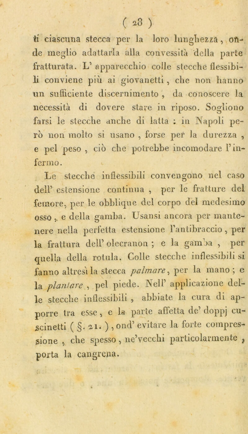 de meglio adattarla alla convessità della parte fratturata. L’ apparecchio colle stecche flessibi- li conviene più ai giovanetti, che non hanno un sufficiente discernimento , da conoscere la necessità di dovere stare in riposo. Sogliono farsi le stecche anche di latta : in Napoli pe- rò non molto si usano , forse per la durezza , e pel peso , ciò che potrebbe incomodare Fin- fermo. Le stecche inflessibili convengono nel caso dell’ estensione continua , per le fratture del femore, per le obblicpie del corpo del medesimo osso, e della gamba. Usansi ancora per mante- nere nella perfetta estensione Fantibraccio , per la frattura dell’ olecranon ; e la gamba , per quella della rotula. Colle stecche inflessibili si fanno altresì la stecca palmare, per la mano ; e la plani are , pel piede. Nell’ applicazione del- le stecche inflessibili , abbiate la cura di ap- porre tra esse , e la parte affetta de’ doppj cu- scinetti ( §. ai. ) , ond’ evitare la forte compres- sione , che spesso, ne’vecchi particolarmente , porta la cangrena.