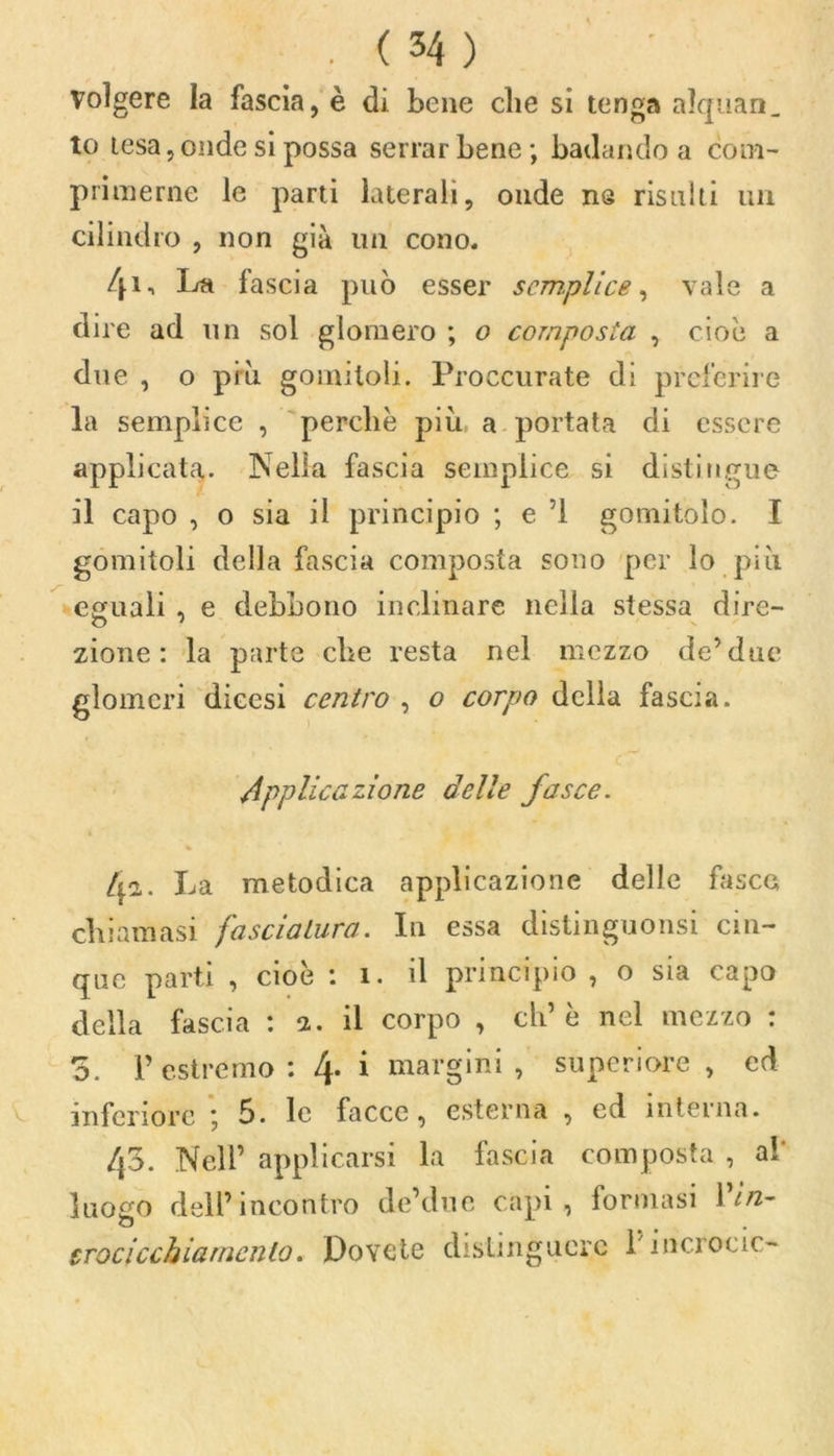 . ( 34 ) Volgere la fascia, è di bene che si tenga alquan. to tesa, onde si possa serrar bene; badando a com- primerne le parti laterali, onde ns risulti un cilindro , non già un cono. 41-. La fascia può esser semplice, vale a dire ad un sol glomero ; o composta , cioè a due , o più gomitoli. Proccurate di preferire la semplice , perchè più a portata di essere applicata. Nella fascia semplice si distingue il capo , o sia il principio ; e 1 gomitolo. I gomitoli della fascia composta sono per lo più eguali , e debbono inclinare nella stessa dire- zione : la parte che resta nel mezzo de’due glomeri dieesi centro , o corpo della fascia. Applicazione delle fasce. /p. La metodica applicazione delle fasce chiamasi fasciatura. In essa distinguonsi cin- que partì , cioè : ì. il principio , o sia capo della fascia : a. il corpo , eh’è nel mezzo : o. l’estremo: 4- i margini, superiore, ed inferiore ; 5. le facce, esterna , ed interna. 4o. Nell’ applicarsi la fascia composta , al luogo dell’incontro de’due capi , formasi \ in- o trocicchiarncnlo. Dovete distinguere l'incrocio-