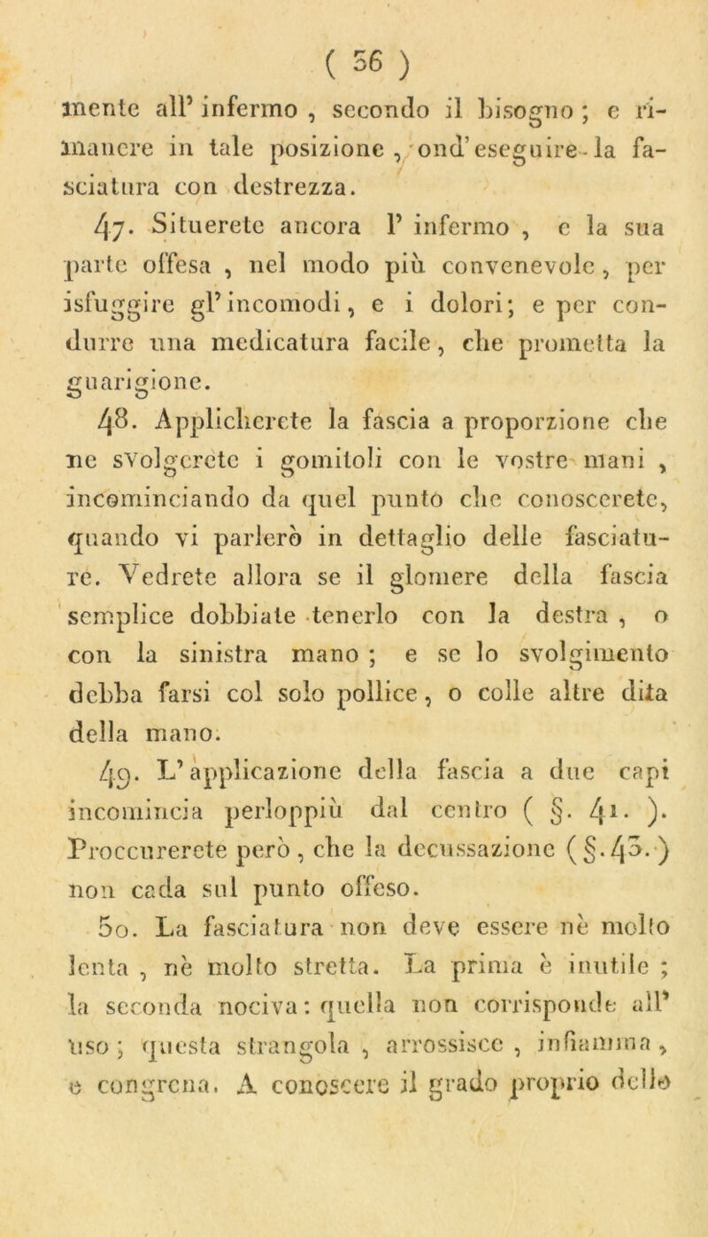 inente all5 infermo , secondo il bisogno ; e ri- manere in tale posizione , ond’eseguire- la fa- sciatura con destrezza. 47. Situerete ancora 1’ infermo , c la sua parte offesa , nel modo piu convenevole , per isfuggire gl’incomodi, e i dolori; e per con- durre una medicatura facile, che prometta la guarigione. 48. Applicherete la fascia a proporzione che ne svolgerete i gomitoli con le vostre mani , incominciando da quel punto che conoscerete, quando vi parlerò in dettaglio delle fasciatu- re. Vedrete allora se il glomere della fascia semplice dobbiate tenerlo con la destra , o con la sinistra mano ; e se lo svolgimento debba farsi col solo pollice, o colle altre dita della mano. 49. L’applicazione della fascia a due capi incomincia perloppiu dal centro ( §. l\\. ). Proccurerete però, che la decussazione (§Vp- ) non cada sul punto offeso. 00. La fasciatura non deve essere nè mollo lenta , nè molto stretta. La prima è inutile ; la seconda nociva : quella non corrisponde all* liso ; questa strangola , arrossisce , infiamma , e congrcna. A conoscere il grado proprio dello