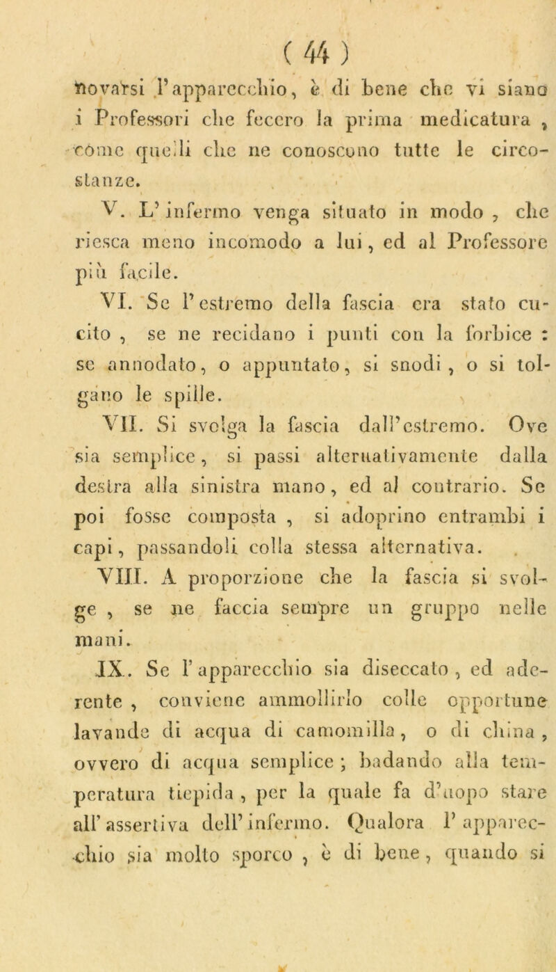 friova'rsi .l’apparecchio, è di bene che yi siano i Professori clic fecero la prima medicatura , còme quelli che ne conoscono tutte le circo- stanze. V. L’infermo venga situato in modo, clic riesca meno incomodo a lui, ed al Professore più facile. VI. Se l’estremo della fascia era stato cu- cito , se ne recidano i punti con la forbice : se annodato, o appuntato, si snodi, o si tol- gano le spille. VII. Si svolga la fascia dall’estremo. Ove sia semplice, si passi alternativamente dalla destra alla sinistra mano, ed al contrario. Se poi fosse composta , si adoprino entrambi i capi, passandoli colla stessa alternativa. Vili. À proporzione che la fascia si svol- ge , se ne faccia sempre un gruppo nelle mani. JX. Se l’apparecchio sia diseccato, ed ade- rente , conviene ammollirlo colle opportune lavande di acqua di camomilla, o di china, ovvero di acqua semplice; badando alla tem- peratura tiepida , per la quale fa d’uopo stare all’assertiva dell’infermo. Qualora 1’apparec- chio sia mollo sporco ? è di bene , quando si *