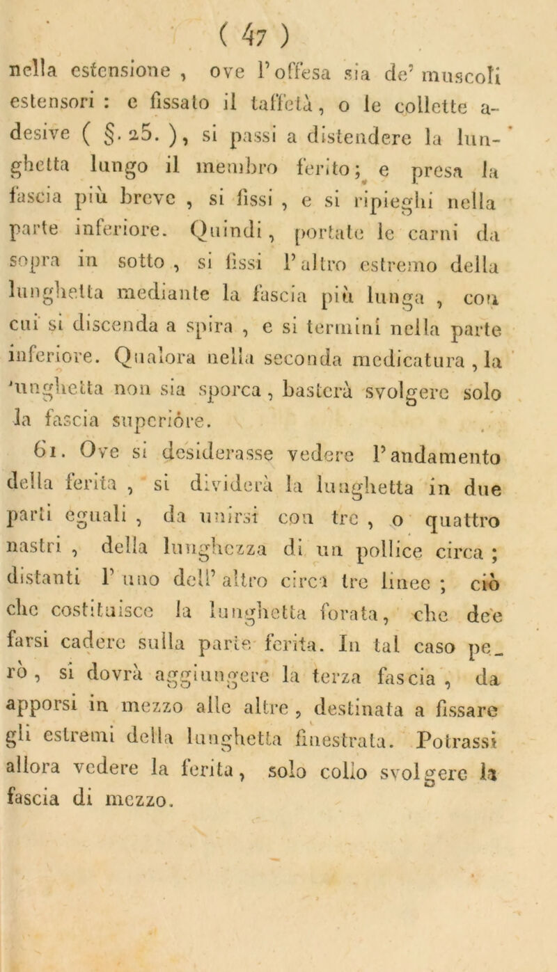 nella estensione, ove 1’ offesa sia de’muscoli estensori : e fìssalo il taffetà, o le collette a- desive ( §. a5. ), si passi a distendere la lun- ghetta lungo il membro ferito; e presa la lascia piu breve , si fìssi , e si ripieghi nella parte inferiore. Quindi, portate le carni da sopra in sotto, si fìssi l’altro estremo della lunghetta mediante la fascia più lunga , con cui si discenda a spira , e si termini nella parte inferiore. Qualora nella seconda medicatura , la O 7 'linguetta 11011 sia sporca, basterà svolgere solo la fascia supcrióre. 6i. Ove si desiderasse vedere P andamento della ferita , si dividerà la lunghetta in due parli eguali , da unirsi con tre , o quattro nastri , della lunghezza di un pollice circa ; distanti l’uno dell’altro circi tre linee; ciò clic costituisce la lunghetta forata, che dee farsi cadere sulla parte ferita. In tal caso pe_ rò , si dovrà aggiungere la terza biscia, da apporsi in mezzo alle altre , destinata a fissare gli estremi della lunghetta finestrata. Potrass* allora vedere la ferita, solo colio svolgere il fascia di mezzo.