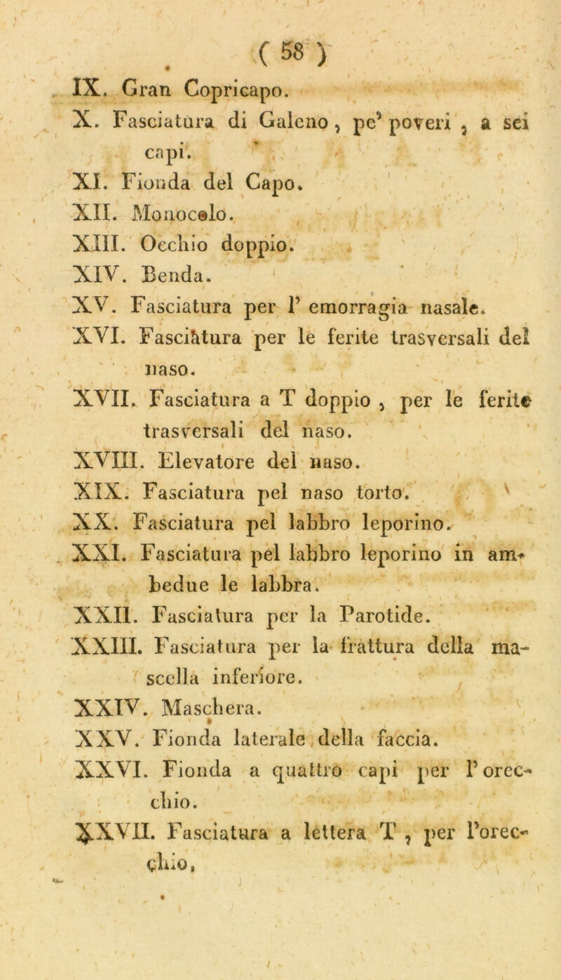 IX. Gran Copricapo. X. Fasciatura di Galeno , pe' poveri 3 a sei capi. XI. Fionda del Capo* XII. Mouocelo. XIII. Occhio doppio. XIV. Benda. XV. Fasciatura per 1’ emorragia nasale. XVI. Fasciatura per le ferite trasversali del naso. XVII. Fasciatura a T doppio 3 per le ferite trasversali del naso. XVIII. Elevatore del naso. XIX. Fasciatura pel naso torto. XX. Fasciatura pel labbro leporino. XXI. Fasciatura pel labbro leporino in am* bedue le labbra. XXII. Fasciatura per la Parotide. XXIII. Fasciatura per la frattura della ma- scella inferiore. XXIV. Maschera. XXV. Fionda laterale della faccia. XXVI. Fionda a quattro capi per P orec- chio. XXVII. Fasciatura a lettera T , per Porec~ cbio,