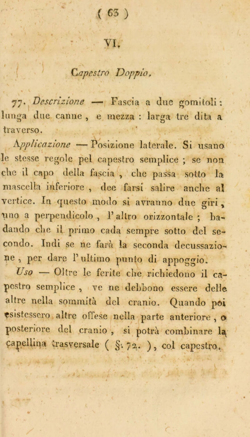 ( Capestro Doppio, N 1 * > « « ' * / • , - > 77. Descrizione — Fascia a due gomitali: lunga due canne , e mezza : larga Ire dita a traverso. h.ppli razione — Posizione laterale. Si usano - •: le stesse regole pel capestro semplice ; se non clic il capo della fascia , che passa sotto la mascella inferiore , dee farsi salire anche al vertice. In questo modo si avranno due giri „ imo a perpendicolo, l’altro orizzontale ; ba- dando che il primo cada sempre sotto del se- condo. Indi se ne larà la seconda decussazio- ne , per dare l’ultimo punto di appoggio. Uso — Oltre le ferite clic richiedono il ca- pestro semplice , ve ne debbono essere delle altre nella sommità del cranio. Quando poi esistessero altre olfese nella parte anteriore , o posteriore del cranio , si potrà combinare la capellina trasversale ( §'.72.. ), col capestro.