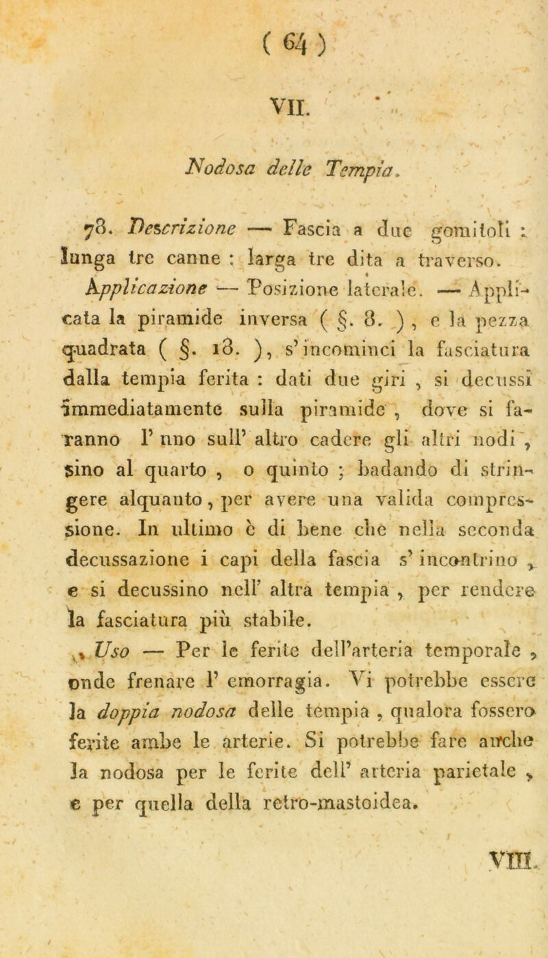 Il VII. Nodosa delle Tempia> 78. Descrizione — Fascia a due gomitoli : lunga tre canne : larga tre dita a traverso. hpphcazìone — Posizione laterale’. — Appli- cata la piramide inversa ( §. 8. ) , e la pezza quadrata ( §. 18. ), s’incominci la fasciatura dalla tempia ferita : dati due giri , si decussi immediatamente sulla piramide , dove si fa- ranno f uno sull’altro cadere gli altri nodi, sino al quarto , 0 quinto ; badando di strin- gere alquanto, per avere una valida compres- sione. In ultimo c di bene clic nella seconda decussazione i capi della fascia s’incontrino , e si decussino nell’ altra tempia , per rendere la fasciatura più stabile. v, Uso — Per le ferite dell’arteria temporale ? onde frenare 1’ emorragia. Vi potrebbe essere la doppia nodosa delle tempia , qualora fossero ferite ambe le arterie. Si potrebbe fare airclie 3a nodosa per le ferite deli’ arteria parietale „ e per quella della retro-mastoidea. * . . • ’ • v K t Vili. /