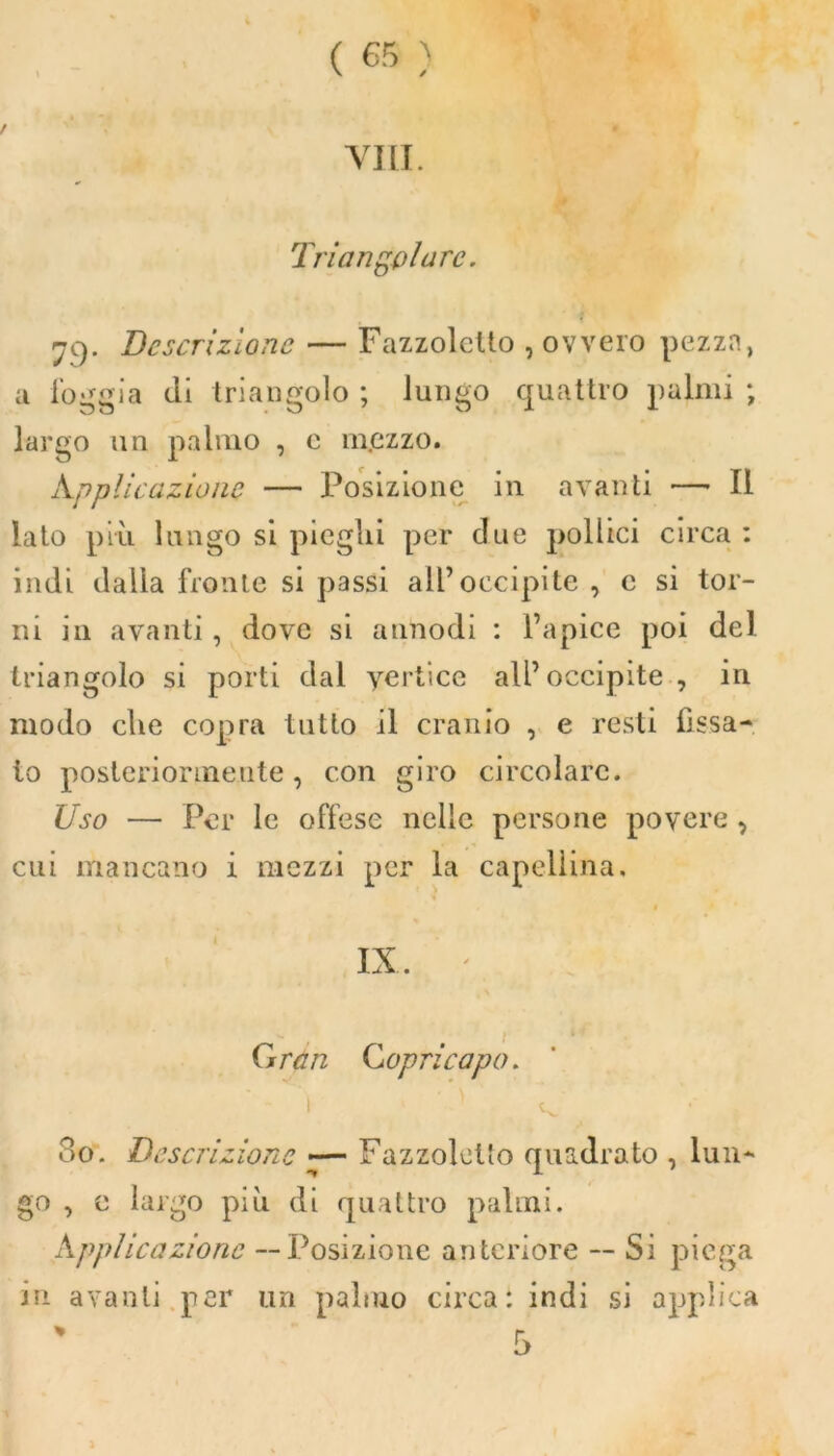 Vili. Triangolare. 79. Descrizione — Fazzoletto , ovvero pezza, a loggia di triangolo ; lungo quattro palmi ; largo un palmo , e mezzo. Appiic azione — Posizione in avanti —- Il lato pivi lungo si pieghi per due pollici circa : indi dalla fronte si passi all’occipite , c si tor- ni in avanti, dove si annodi : l’apice poi del triangolo si porti dal vertice all’occipite, in modo die copra tutto il cranio , e resti fissa- lo posteriormente, con giro circolare. Uso — Per le offese nelle persone povere , cui mancano i mezzi per la capellina. t IX. ' Gran Copricapo. 1 ' ‘ ' «v , 80. Descrizione — Fazzoletto quadrato , lun- go , e largo più di quattro palmi. Supplicazione --Posizione anteriore -- Si piega in avanti per un palmo circa*, indi si applica