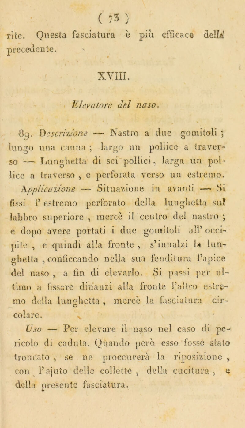 ri te. Questa fasciatura è piu efficace della precedente. XVIII. I Elevatore del naso. •8c). Descrizione — Nastro a due gomitoli ; lungo una canna ; largo un pollice a traver- so — Lunghetta di sci pollici, larga un pol- lice a traverso , c perforata verso un estremo. kpplicaiione — Situazione in avanti — Si fissi 1’ estremo perforalo della lunghetta sul labbro supcriore , mercè il centro del nastro ; e dopo avere portati i due gomitoli all’ occi- pite , e quindi alla fronte , s’innalzi la lun- ghetta , conficcando nella sua fenditura l’apice del naso , a fin di elevarlo. Si passi per ul- timo a fissare dinanzi alla fronte l’altro estre- mo della lunghetta , mercè la fasciatura cir- colare. % Uso — Per elevare il naso nel caso di pe- ricolo di caduta. Quando però esso fosse sialo troncato , se ne proccurerà la riposizione , con l’ajuto delle collette , della cucitura , e della presente fasciatura.