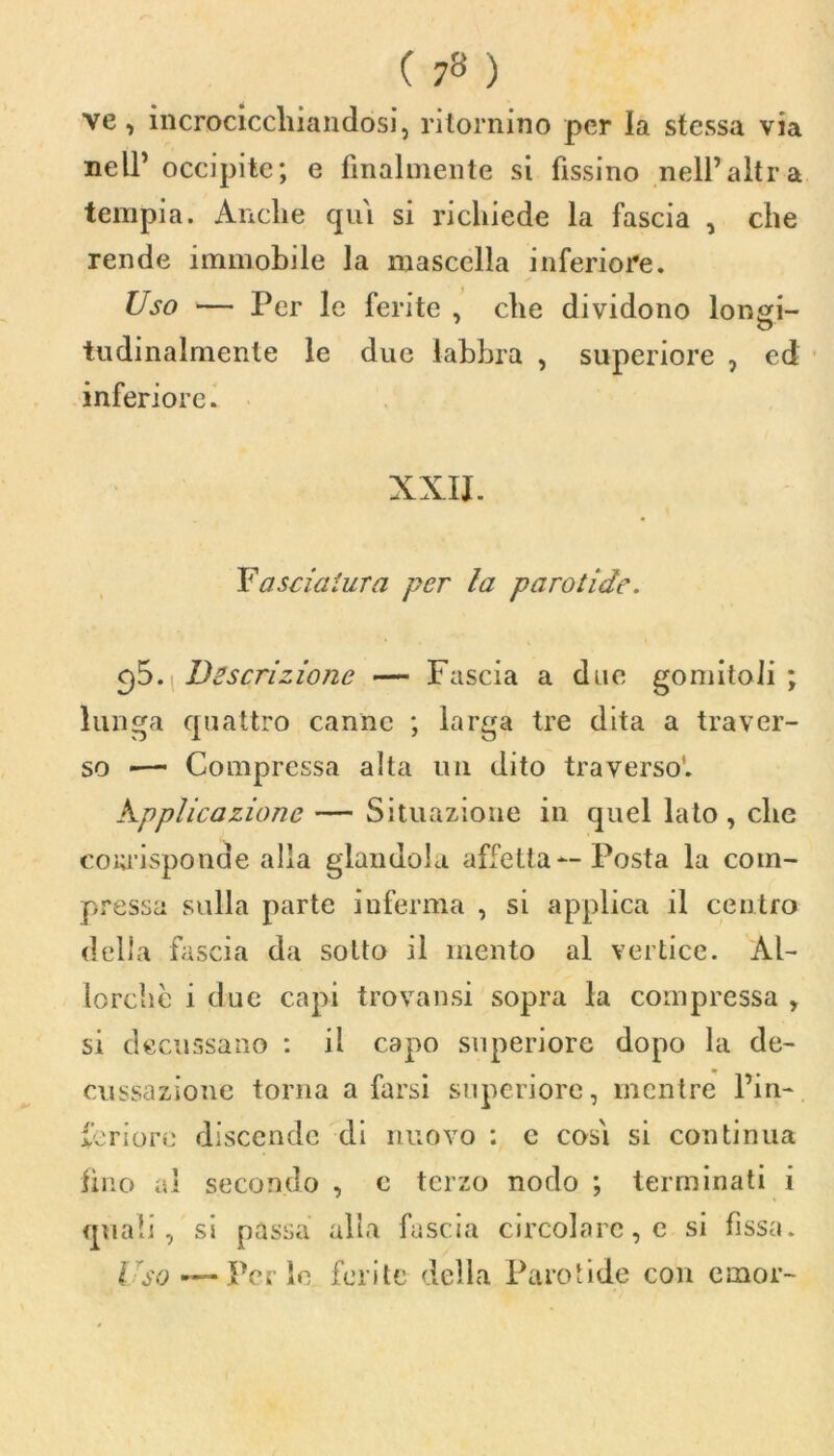 ( 7» ) ve, incrocicchiandosi, ritornino per la stessa via nell’ occipite; e finalmente si fissino nell’altra tempia. Anche qui si richiede la fascia , che rende immobile la mascella inferiore. Uso — Per le ferite , che dividono longi- tudinalmente le due labbra , superiore , ed inferiore. XXII. Y a snatura per la paro ti de. cjó.\Descrizione — Fascia a due gomitoli; lunga quattro canne ; larga tre dita a traver- so «— Compressa alta un dito traverso*. kpplicazione — Situazione in quel lato, che cowisponde alla glandola affetta — Posta la com- pressa sulla parte inferma , si applica il centro della fascia da sotto il mento al vertice. Al- lorché i due capi trovatisi sopra la compressa , si decussano : il capo superiore dopo la de- cussazione torna a farsi superiore, mentre l’in- feriore discende di nuovo : c cosi si continua fino al secondo , c terzo nodo ; terminati i quali, si passa alla fascia circolare, e si fissa. Uso — Per le ferite della Paro ti de con e in or-