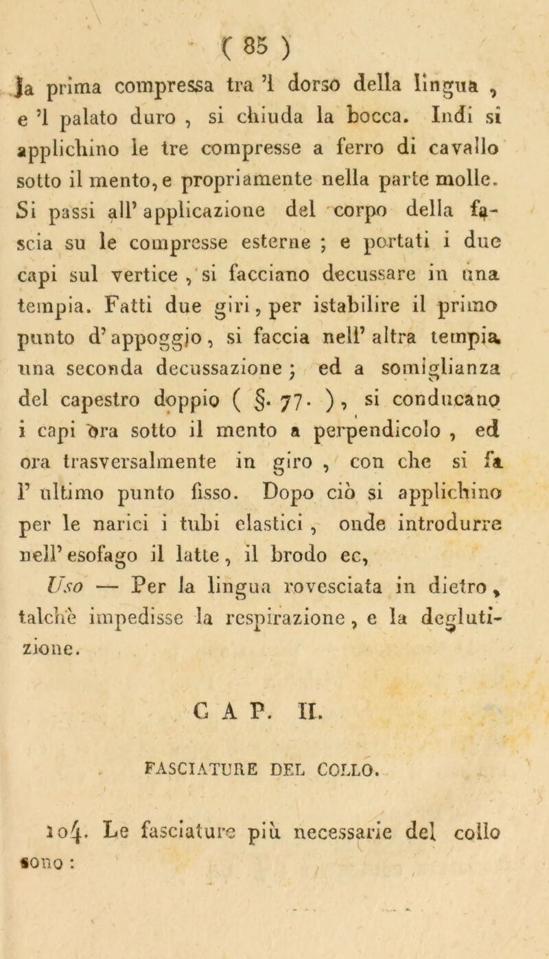 ja prima compressa tra ’i dorso della lingua , e ’l palato duro , si chiuda la bocca. Indi si applichino le tre compresse a ferro di cavallo sotto il mento, e propriamente nella parte molle. Si passi all’applicazione del corpo della fa- scia su le compresse esterne ; e portati i due capi sul vertice , si facciano decussare in una tempia. Fatti due giri, per istabilire il primo punto d’appoggjo, si faccia nell’altra tempia, una seconda decussazione ; ed a somiglianza del capestro doppio ( §. 77. ), si conducano i capi ora sotto il mento a perpendicolo , ed ora trasversalmente in giro , con che si fa F ultimo punto fisso. Dopo ciò si applichino per le narici i tubi clastici , onde introdurre nell’ esofago il latte, il brodo ec, Uso — Per la lingua rovesciata in dietro y talché impedisse la respirazione, e la degluti- zione. G A P. IL FASCIATURE DEL COLLO, lo^- Le fasciature più necessarie del collo sono :