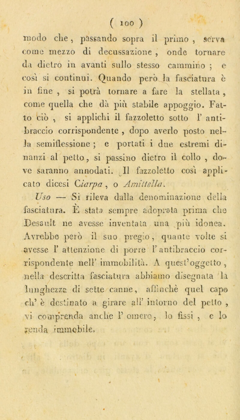 modo die, passando sopra il primo , serva come mezzo di decussazione , onde tornare da dietro in avanti sullo stesso cammino ; e cosi si continui. Quando però la fasciatura è in fine , si potrà tornare a fare la stellata , come quella che dà più stabile appoggio. Fat- to ciò , si applichi il fazzoletto sotto F anti- braccio corrispondente , dopo averlo posto nel- la semiflessione ; e portati i due estremi di- nanzi al petto, si passino dietro il collo , do- ve saranno annodati. Il fazzoletto cosi appli- cato dicesi Ciarpa , o Amiti ella. Uso — Si rileva dalla denominazione della \ fasciatura. E stata sempre adonesta prima che JDcsauIt ne avesse inventata una più idonea. Avrebbe però il suo pregio, quante volte si avesse F attenzione di porre l’antibraccio cor- rispondente nell’ immobilità. A quest’oggetto , nella descritta fasciatura abbiamo disegnala la lunghezza di sette canne, affinchè quel capo eli’ è destinato a girare all’ intorno del petto , vi comprenda anche F omero, lo Fissi , c lo renda immcbile.