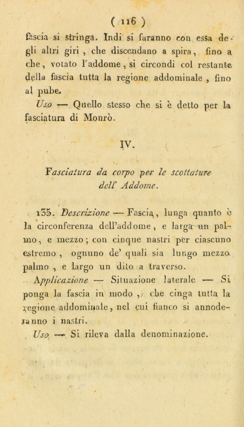 ( ) fascia si stringa. Indi si faranno con csSa de* gli altri giri , che discendano a spira, fino a che, votato l’addome , si circondi col restante della fascia tutta la regione addominale , fino al pube. Uso r— Quello stesso che si è detto per la fasciatura di Monrò. IV. » j ' », ' Yascialura da corpo per le scottature deir Addome. i55. Descrizione — Fascia,, lunga quanto c la circonferenza dell’addome, e largar am pal- mo, e mezzo; con cinque nastri per ciascuno * » estremo , ognuno de’ quali sia lungo mezza palmo , e largo un dito a traverso. Applicazione — Situazione laterale — Si ponga la fascia in modo ,/ che cinga tutta la Regione addominale, nel cui fianco si annode- rà nno i nastri. Uso, —- Si rileva dalla denominazione.