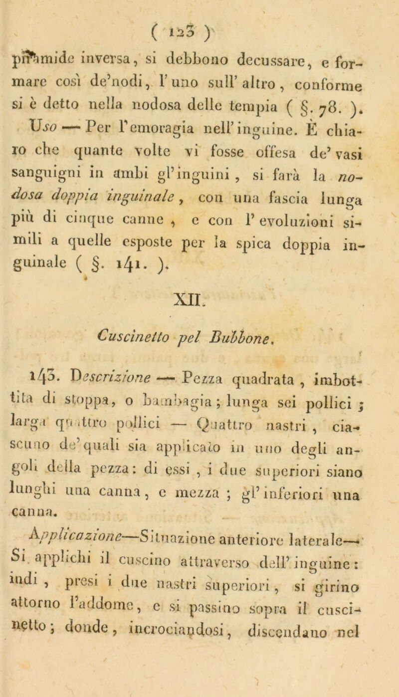 ( )' pn’hmidc inversa, si debbono decussare, e for- mare così de’nodi, l’imo sull’altro, conforme si è detto nella nodosa delle tempia ( §. 78. Dso— Per Femoragia nell’inguine. È chia- ro che quante volte vi fosse offesa de’vasi sanguigni in ambi gl’inguini, si farà la no- dosa doppia inguinale, con una fascia lunga più di cinque canne , e con 1’ evoluzioni si- mili a quelle esposte per la spica doppia in- guinale ( §. 141. ). * . . XII. Cuscinetto pel Bubbone. r 143. Descrizione — Pezza quadrata , imbot- tita di stoppa, o bambagia ; lunga sei pollici larga quattro pollici — Quattro nastri , cia- scuno de’quali sia applicato in uno degli an- goli della pezza: di essi , 1 due superiori siano lunghi una canna, e mezza ; gl’inferiori una can na. Amputazione Situazione anteriore laterale— Si applichi il cuscino attraverso dell’inguine: indi , presi i due nastri superiori, si girino attorno l’addome, c si passino sopra il cusci- netto; donde, incrociandosi, discendano nel