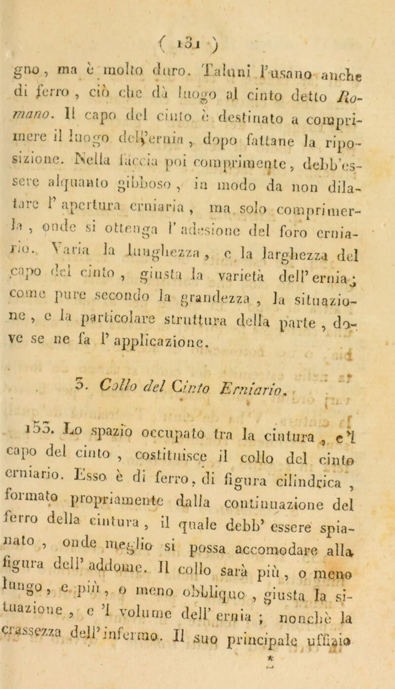 gno, ma è molto divo. Taluni basano anche di ferro , ciò che dì luogo al cinto detto fio- 771 fi no. li capo del cinto e destinato a compri- mere il luogo dell’ernia , dopo fattane la ripo- sizione. Nella faccia poi comprimente, dell’es- sere alquanto gibboso , in modo da non dila- tai^ 1 ape 1 tura erniaria, ma solo comprimer- la , onde si ottenga I’ adesione del foro ernia- rio. Varia la lunghezza , c la larghezza del capo dei cinto , giusta la varietà dell’ernia^ come pure secondo la grandezza , la situazio- ne , c la particolare struttura della parte , do- ve se ne la 1’applicazione. o. Cotlo del Cinto Erniario* P ' — f f 1 Lo spazio occupato tra la cintura , e'I capo del cinto , costituisce il collo del cinto erniario. Esso è di ferro, di figura cilindrica , foimato piopnamentc dalla continuazione del ierro della cintura , il quale debb’ essere spia- nato , onde meglio si possa accomodare alla figura dell’ addome. Il collo sarà più , 0 meno Lmgo, e più, o meno obbliquo , giusta la si- tuazione , o ’l volume dell’ernia ; nonché la crassezza dell’infermo. Il suo principale ufficia