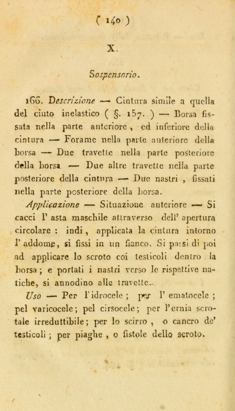 ( »4° ) X. Sospensorio. 160. Descrizione —• Cintura simile a quella del cinto inelastico ( §. 167. ) — Borsa fis- sata nella parte anteriore s cd inferiore della cintura — Forame nella parte anteriore della borsa — Due travetle nella parte posteriore della borsa «— Due altre travette nella parte posteriore della cintura —• Due nastri , fissali nella parte posteriore della borsa. Applicazione — Situazione anteriore — Si cacci P asta maschile attraverso deli’ apertura circolare : indi , applicata la cintura intorno P addormì, si fissi in un fianco. Si pa:si di poi ad applicare lo scroto coi testicoli dentro la borsa ; e portati i nastri verso le rispettive na- tiche, si annodino alle travetto.* Uso — Per l’idrocele ; pej* P ematoccle ; pel varicocele; pel arsocele; per l’ernia scro- tale irreduttibile ; per lo scirro , o cancro de* testicoli ; per piaghe , 0 fistole dello scroto. \ /