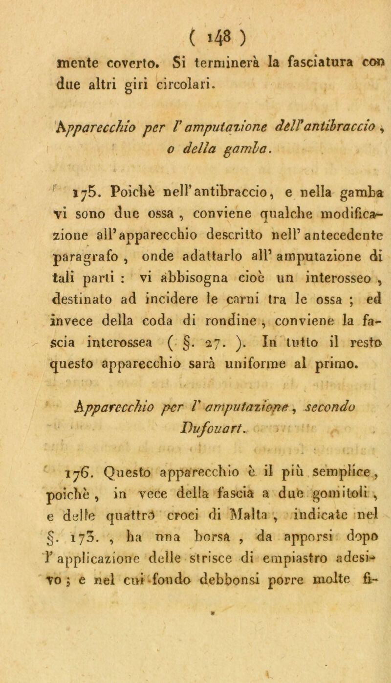 ( >48 ) mente coverto. Si terminerà la fasciatura con due altri giri circolari. Apparecchio per V amputazione dell'antibraccio , o della gamia. 175. Poiché nell’antibraccio, e nella gamba vi sono due ossa , conviene qualche modifica- zione all’apparecchio descritto nell’antecedente paragrafo , onde adattarlo all’ amputazione di tali parli : vi abbisogna cioè un interosseo , destinato ad incidere le carni tra le ossa ; ed invece della coda di rondine , conviene la fa- scia interossea ( §. 27. ). In tutto il resto questo apparecchio sarà uniforme al primo. Apparecchio per V amputazione , secondo Dufouart. 17G. Questo apparecchio c il più semplice, poiché, in vece della fascia a due gomitoli, e delle quattr.1 croci di Malta , indicate nel §. 1J0. , ha una borsa , da apporsi dopo l’applicazione delle strisce di empiastro adesi- vo ; e nel cui fondo debbonsi porre molte fi- *