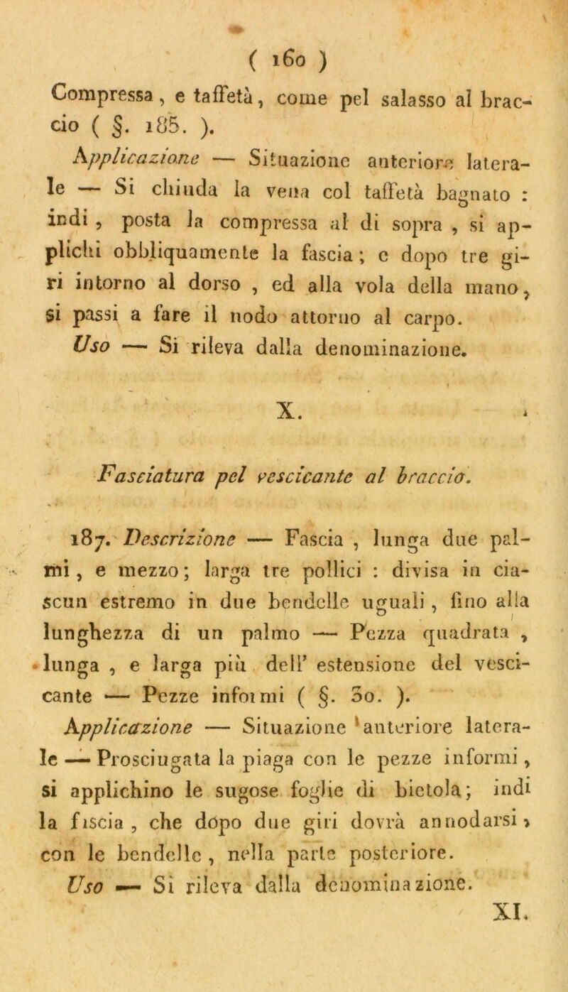 Compressa , e taffetà, come pel salasso al brac- cio ( §. 185. ). Applicazione — Situazione anteriore latera- lc Si chiuda la vena coi talletà bagnato : indi , posta la compressa al di sopra , si ap- plichi obbliquamente la fascia; c dopo tre gi- ri intorno al dorso , ed alla vola della mano, si passi a fare il nodo attorno al carpo. Uso — Si rileva dalla denominazione. Fasciatura pel vescicante al braccio. 187. Descrizione — Fascia , lunga due pal- mi , e mezzo; larga tre pollici : divisa in cia- scun estremo in due bendelle uguali, lino alia lunghezza di un palmo — Pezza quadrata , • lunga , e larga più dell’ estensione del vesci- cante *— Pezze infoimi ( §. 5o. ). Applicazione — Situazione anteriore latera- le — Prosciugeata la piaga con le pezze informi, si applichino le sugose foglie di bietola; indi la fiscia , che dopo due giri dovrà annodarsi» con le bendelle , nella parie posteriore. Uso — Si rileva dalla denominazione. XL