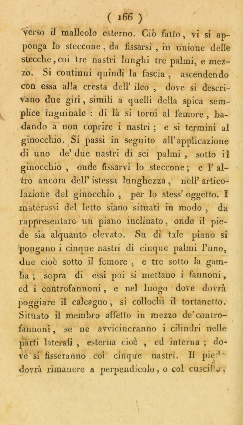 ( >66 ) verso il malleolo esterno. Ciò fatto, vi si ap- ponga lo steccone , da fissarsi , in unione delle stecche,coi tre nastri lunghi tre palmi, e mez- zo. Si continui quindi la fascia , ascendendo con essa alla cresta dell’ ileo , dove si descri- vano due giri, simili a quelli della spica sem- plice inguinale : di là si torni al femore , ba- dando a non coprire i nastri ; e si termini al ginocchio. Si passi in seguito all’applicazione di uno de’ due nastri di sei palmi , sotto il ginocchio , onde fissarvi lo steccone ; e Y al- tro ancora dell’ istessa lunghezza , nell’ artico- lazione del ginocchio , per lo stess’ oggetto. I materassi del letto siano situati in modo , da rappresentare un piano inclinato, onde il pie- de sia alquanto elevato. Su dì tale piano si pongano i cinque nastri di cinque palmi l’uno, due cioè sotto il femore , e tre sotto la gam- ba ; sopra di essi poi si mettano i fannoni, ed i controfannoni, e nel luogo dove dovrà poggiare il calcagno , si collochi il tortanelto. Situato il membro affetto in mezzo de’contro- faimoni, se ne avvicineranno i cilindri nelle parti laterali , esterna cioè , ed interna ; do- ve si fisseranno coi cinque nastri. Il pied ' dovrà rimanere a perpendicolo, o col cuscif^, • \