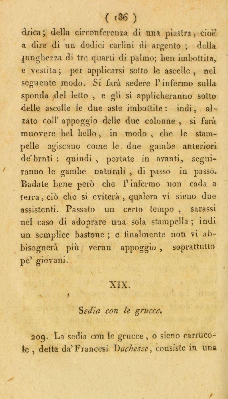 lirica ; della circonferenza di una piastra , cioè a dire di un dodici carlini di argento ; della lunghezza di tre quarti di palmo; ben imbottita, e vestita; per applicarsi sotto le ascelle, nel \ seguente modo. Si farà sedere P infermo sulla sponda jdel Ietto , e gli si applicheranno sotto delle ascelle le due aste imbottite: indi, al- zato colf appoggio delle due colonne , si farà muovere bel bello, in modo , cbe le stam- pelle agiscano come le due gambe anteriori de’bruti : quindi , portate in avanti, segui- ranno le gambe naturali , di passo in passo. Badate bene però cbe F infermo non cada a terra, ciò che si eviterà , qualora vi sieno due assistenti. Passato un certo tempo , sarassi nel caso di adoprare una sola stampella ; indi un semplice bastone ; e finalmente non vi ab- bisognerà piu verun appoggio , soprattutto pe’ giovani. \ XIX. ' i Sedia con le grucce, 209. Bn sedia con le grucce, o sieno carruco- le , detta da’Francesi Duchesse, consiste in una