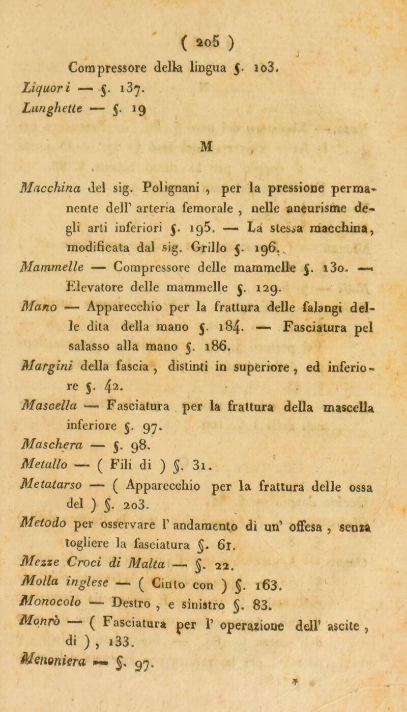 Compressore della lingua 5- *o3. Liquori — $. i37- Lunghette — §• 19 Macchina del sig. Polignani , per la pressione perma- nente dell1 arteria femorale , nelle aneurisme de- gli arti inferiori 5. 195. — La stessa macchina, modificata dal sig. Grillo 5. 196. Mammelle — Compressore delle mammelle 5. i3o. — Elevatore delle mammelle 129. Mano — Apparecchio per la frattura delle falangi del- le dita della mano 5. 184. — Fasciatura pel salasso alla mano 5. 186. Margini della fascia, distinti in superiore, ed inferio- re 5. 42. Mascella — Fasciatura per la frattura della mascella inferiore 97. Maschera — 5. 98. Metallo — ( Fili di ) §. 3i. Metatarso — ( Apparecchio per la frattura delle ossa del ) §. 2o3. Metodo per osservare f andamento dì un’ offesa , senza togliere la fasciatura §. 61. Mezze Croci di Malta — §. 22. Molla inglese — ( Cinto con ) 5. i63. Monocolo — Destro , e sinistro §. 83. Monrò ( Fasciatura per 1’ operazione dell’ ascite , di ) , i33. Menoniera §. 97.