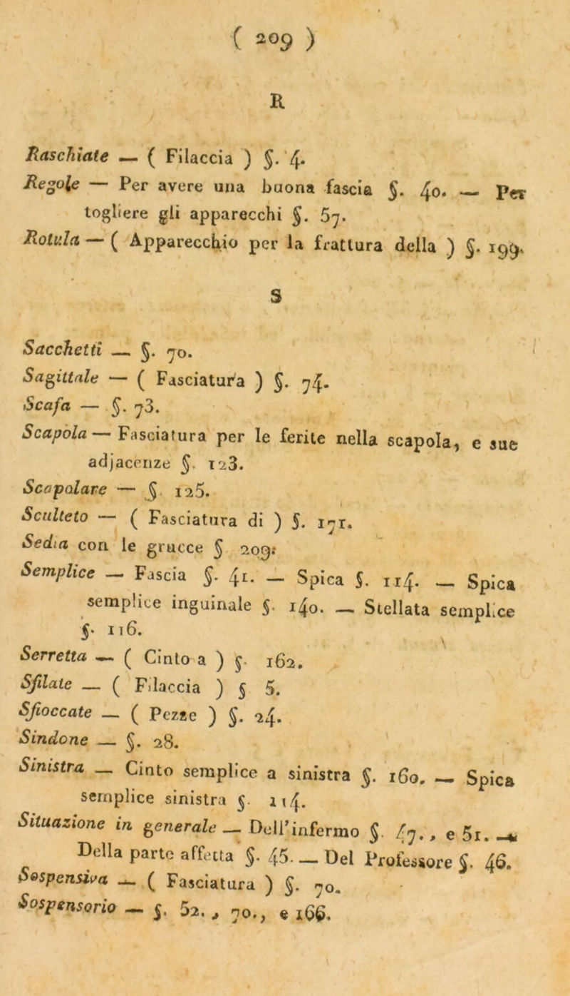 K Raschiate — ( Filaccia ) §.4* Regole — Per avere una buona fascia §. fa. — per togliere gli apparecchi §. Rotula — ( Apparecchio per la frattura della ) §. 199, Sacchetti — 5. 70. Sagittale — ( Fasciatura ) §. 74. Scafa — §. 73. Scapola Fasciatura per le ferite nella scapola, e sue adjacenze §. 123. Scapolare — § 125. Scuitcto — ( Fasciatura di ) 5. 171. Sedia con le grucce § 209; Semplice - Fascia §. ^. _ Spica J. , r f. _ Spica semplice inguinale §. ifa. _ Stellata semplice 5. ii 6. Serretta —. ( Cinto a ) 162. Sfilate — ( Filaccia ) § 5. Sfioccate — ( Pezze ) S- *24- Sindone — 5. 28. Smistr* _ Cinto semplice a sinistra §. 160, _ Spica semplice sinistra 5. i»4. Situazione in generale __ Dell’infermo $. 47., e 5r. Della parte affetta §- 45— Del Professore J. 46. Sospensiva ( Fasciatura ) §. n0m Sospensorio _ 5. 5a. , no., e 166.