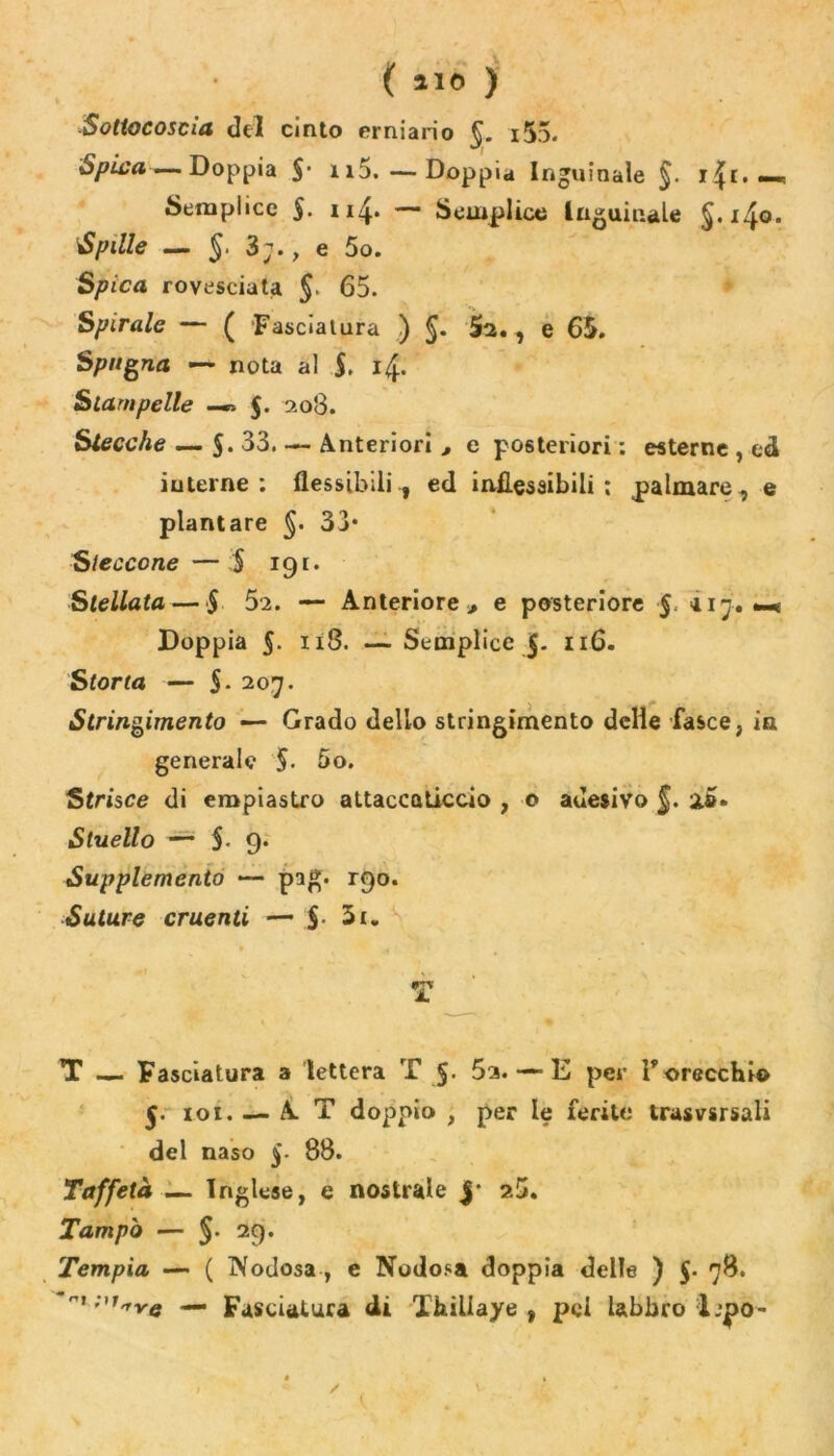 ( aio ) * Sottocosaa del cinto erniario §. i55. Spica — Doppia §‘ n5.—Doppia Inguinale §. r|t. •_ Semplice 5- n4* — Semplice Inguinale §.140. Spille — §. 3;., e 5o. Spica rovesciata §■ 65. Spirale — ( Fasciatura ) §. $2., e 65. Spugna — nota al $, 14. Stampelle —$. 208. Stecche — $.33. — Anteriori , e posteriori : esterne , ed iuterne : flessibili , ed inflessibili; palmare, e plantare 33* Steccone — $ 191. Stellata — $ 52. — Anteriore, e posteriore §. 117. m Doppia 5. 118. —Semplice 5- 116. Storta — 5. 207. Stringimento — Grado dello stringimento delie fasce, ia generale §. 5o. Strisce di empiastro attaccaticcio , o adesivo §. ìs. Stuello — 5- 9* Supplemento — pag. 190. Suture cruenti — $• T T — Fasciatura a lettera T 5- 5a. —- E per l’orecchi© $. ioi. — A T doppio , per le ferite trasvsrsali del naso 88. Taffetà — Inglese, e nostrale J* 25. Tampa — §. 29. Tempia — ( Nodosa , e Nodosa doppia delle ) 5. 78. — Fasciatura di Thiliaye , pel labbro