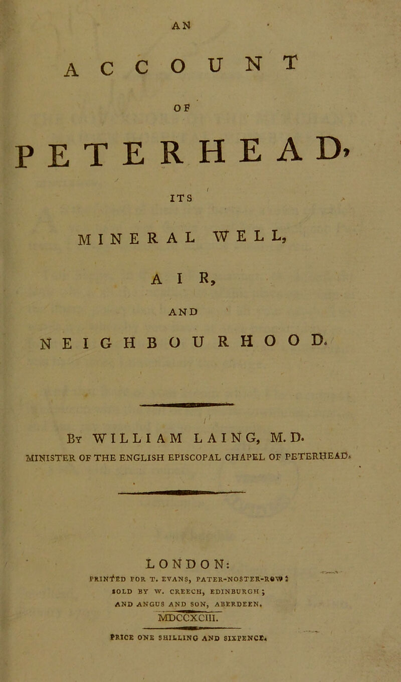 AN account OF PETERHEAD* ITS MINERAL WELL, A I R, AND neighbourhood, /' By WILLIAM L A I N G, M. D- MINISTER OF THE ENGLISH EPISCOPAL CHAPEL OF PETERHEAD.. LONDON: PRINTED FOR T. EVANS, PATER-NOSTER-RQV» i SOLO By W. CREECH, EDINBURGH ; AND ANGUS AND SON, ABERDEEN. MDCCXCI11. PRICE ONE SHILLING AND SIXPENCE.
