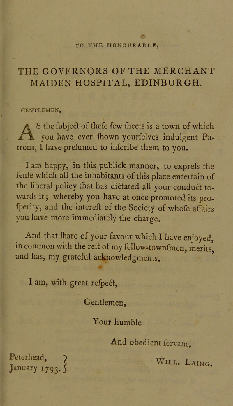 TO THE HONOURABLE, THE GOVERNORS OF THE MERCHANT MAIDEN HOSPITAL, EDINBURGH. GENTLEMEN, AS the fubjedt of thefe few Iheets is a town of which you have ever Ihovvn yourfelves indulgent Pa- trons, I have prefumed to infcribe them to you. I am happy, in this publick manner, to exprefs the fenfe which all the inhabitants of this place entertain of the liberal policy that has dictated all your cpnduft to- wards it; whereby you have at once promoted its pro- fperity, and the intereft of the Society of whofe affairs you have more immediately the charge. And that fhare of your favour which I have enjoyed, in common with the reft of my fellow-townfmen, merits and has, my grateful acknowledgments. I am, with great refpett. Gentlemen, Your humble And obedient fervant. Will. Laing.