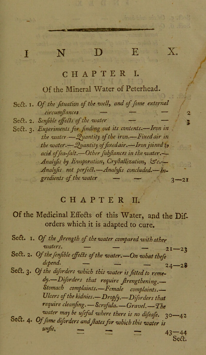 E X. J CHAPTER I. Of the Mineral Water of Peterhead. 1 Seft. I. Of the foliation of the 'well, and of fotne external circumfiances — — Se6t. 2. Setftble effects of the water — — Sett. 3. Experiments for finding out its contents.—Iron in the water-—Quantity of the iron.—Fixed air in the water.—Quantity offixedair.—Iron joined tj) acid offea-falt.—Other fubfiances in the water.— Analfis by Evaporation, Cryflallization, &c.— Analyfis not perfeEt.—Analyfis concluded.—In- gredients of the water — — / _ % 3—21 CHAPTER II. Of the Medicinal Effe&s of this Water, and the Dif- orders which it is adapted to cure. Sett. I. Of the firength of the water compared with other waters. — — 2I Seel. 2. Of thefenfible effeEls of the water.—On what thefe depend. — — __ 24—28 Seft, 3. OJ the diforders which this water is fitted to reme- dy. Diforders that require Jlretigthening.— Stomach complaints.—Female complaints.— Ulcers of the kidnies.—Dropfy.—Diforders that require cleanfing. — Scrofula Gravel. — The water may be ufeful where there is no difeafe. 30—42 Sect. 4. Offome diforders andfiates for which this water is = = = 43-44 Sett. \