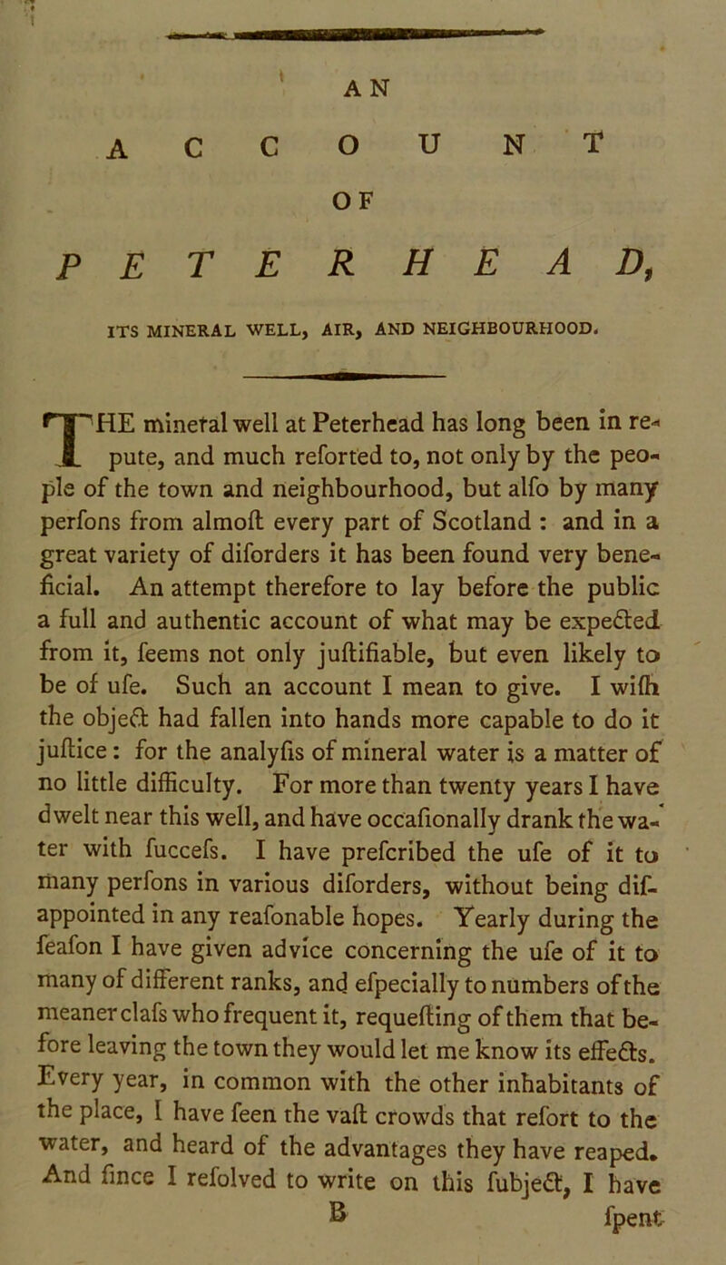 A N A C C O U NT OF PETERHEAD, ITS MINERAL WELL, AIR, AND NEIGHBOURHOOD. HE minetal well at Peterhead has long been in re* pute, and much reforted to, not only by the peo- ple of the town and neighbourhood, but alfo by many perfons from almoft every part of Scotland : and in a great variety of diforders it has been found very bene- ficial. An attempt therefore to lay before the public a full and authentic account of what may be expe&ed from it, feems not only juftifiable, but even likely to be of ufe. Such an account I mean to give. I wifh the objeft had fallen into hands more capable to do it juflice: for the analyfis of mineral water is a matter of no little difficulty. For more than twenty years I have dwelt near this well, and have occafionally drank the wa- ter with fuccefs. I have prefcribed the ufe of it to many perfons in various diforders, without being dis- appointed in any reafonable hopes. Yearly during the feafon I have given advice concerning the ufe of it to many of different ranks, and efpecially to numbers of the meaner clafs who frequent it, requefting of them that be- fore leaving the town they would let me know its effe&s. Every year, in common with the other inhabitants of the place, I have feen the vafl: crowds that refort to the water, and heard of the advantages they have reaped. And fince I refolved to write on this fubjea:, I have B Spent