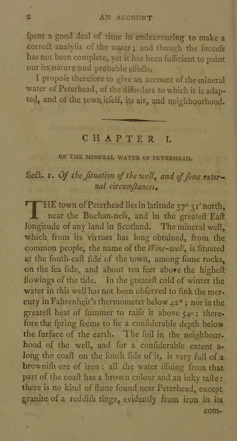 fpent a good deal of time in endeavouring to make a cot red analyfis of the water; and though the fuccefs has not been complete, yet it has been fufficient to point out its nature and probable effects. I propofe therefore to give an account of the mineral water of Peterhead, of the diforders to which it is adap- ted, and of the town itfelf, its air, and neighbourhood. Sed. i. Of the filiation of the well, and of fame enter- nal circumftances. HE town of Peterhead lies in latitude 57° 31' north, near the Buchan-nefs, and in the greatefl Eaft longitude of any land in Scotland. The mineral well, which from its virtues has long obtained, from the common people, the name of the Wine-well, is fituated at the fouth-eafl fide of the town, among fome rocks, on the fea fide., and about ten feet above the higheft flowings of the tide. In the greatefl cold of winter the water in this well has not been obferved to fink the mer- cury in Fahrenheit’s thermometer below 42 0 ; nor in the greatefl heat of fummer to raife it above 540: there- fore the fpring feems to lie a confiderable depth below the furface of the earth. The foil in the neighbour- hood of the well, and for a confiderable extent a- long the coafl on the fouth fide of it, is very full of a brownifh ore of iron : all the water iffuing from that part of the coafl has a brown colour and an inky tafle: there is no kind of flone found near Peterhead, except granite of a reddifli tinge, evidently from iron in its CHAPTER I of the mineral water of peterhead. com-