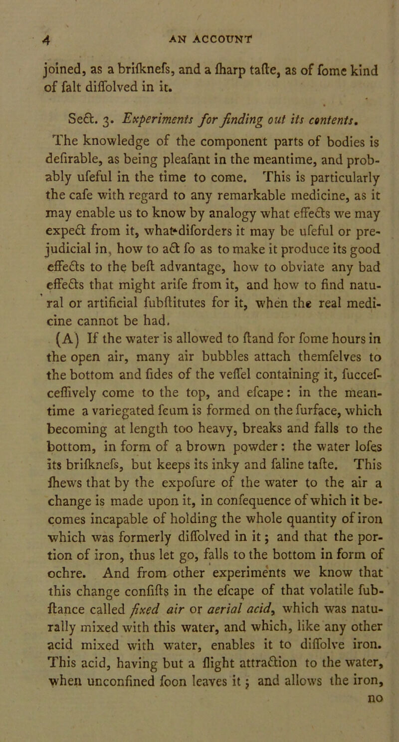 joined, as a brilknefs, and a fharp fade, as of fome kind of fait diffolved in it. * Sed. 3. Experiments for finding out its contents. The knowledge of the component parts of bodies is defirable, as being pleafant in the meantime, and prob- ably ufeful in the time to come. This is particularly the cafe with regard to any remarkable medicine, as it may enable us to know by analogy what effects we may exped from it, what*diforders it may be ufeful or pre- judicial in, how to ad fo as to make it produce its good effeds to the bed advantage, how to obviate any bad effeds that might arife from it, and how to find natu- ral or artificial fubditutes for it, when the real medi- cine cannot be had. (A) If the water is allowed to dand for fome hours in the open air, many air bubbles attach themfelves to the bottom and fides of the veffel containing it, fuccef- ceffively come to the top, and efcape: in the mean- time a variegated feum is formed on the furface, which becoming at length too heavy, breaks and falls to the bottom, in form of a brown powder: the water lofes its brilknefs, but keeps its inky and faline tade. This fhews that by the expofure of the water to the air a change is made upon it, in confequence of which it be- comes incapable of holding the whole quantity of iron which was formerly diffolved in it; and that the por- tion of iron, thus let go, falls to the bottom in form of ochre. And from other experiments we know that this change confids in the efcape of that volatile fub- ftance called fixed air or aerial acid, which was natu- rally mixed with this water, and which, like any other acid mixed with water, enables it to diffolve iron. This acid, having but a flight attradion to the water, when unconfined foon leaves it $ and allows the iron, no