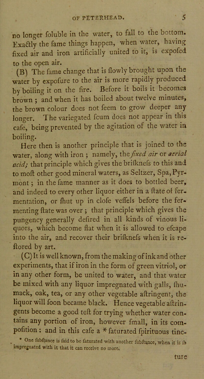 no longer foluble in the water, to fall to the bottom. Exattly the fame things happen, when water, having fixed air and iron artificially united to it, is expofed to the open air. (B) The fame change that is flowly brought upon the water by expofure to the air is more rapidly produced by boiling it on the fire. Before it boils it becomes brown j and when it has boiled about twelve minutes, the brown colour does not feem to grow deeper any longer. The variegated fcum does not appear in this cafe, being prevented by the agitation of the water in boiling. Here then is another principle that is joined to the water, along with iron ; namely, thefixed air or aerial acid; that principle which gives thebrifknefs to this and to moft other good mineral waters, as Seltzer, Spa,Pyr- rnont; in the fame manner as it does to bottled beer, and indeed to every other liquor either in a ftate of fer- mentation, or fhut up in clofe veffels before the fer- menting ftate was over ; that principle which gives the pungency generally defired in all kinds of vinous li- quors, which become flat when it is allowed to efcape into the air, and recover their brifknefs when it is re- ftored by art. (C) It is well known, from the making of ink and other experiments, that if iron in the form of green vitriol, or in any other form, be united to water, and that water be mixed with any liquor impregnated with galls, fhu- mack, oak, tea, or any other vegetable aftringent, the liquor will foon became black. Hence vegetable aftrin- gents become a good teft for trying whether water con- tains any portion of iron, however fmall, in its com- pofition : and in this cafe a * faturated fpirituous tinc- . _ * 0ne finance is faidto be faturated with another fubftance, when it is fb impregnated with it that it can receive no more. ture