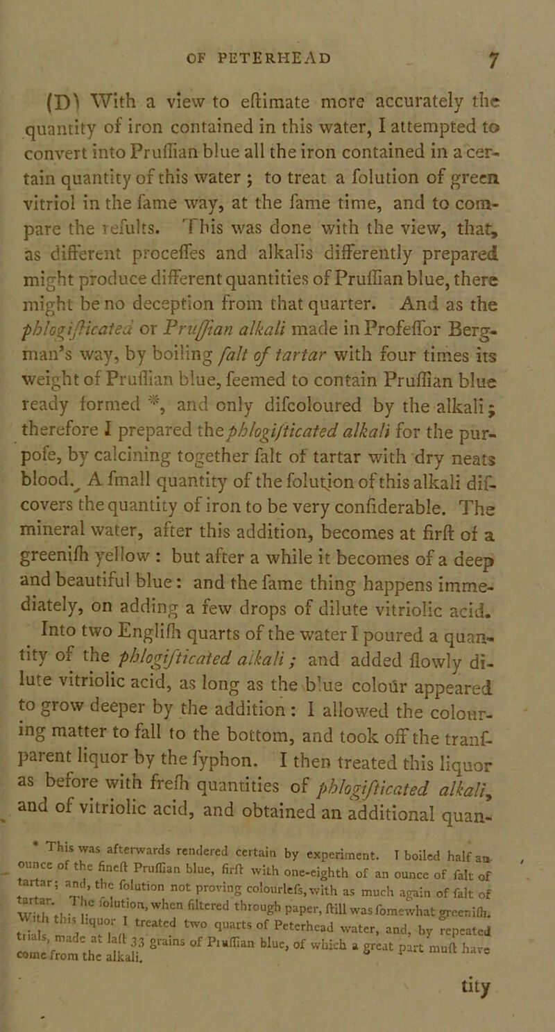 (D^ With a view to eftimate mere accurately the quantity of iron contained in this water, I attempted to convert into Pruffian blue all the iron contained in a cer- tain quantity of this water ; to treat a folution of green vitriol in the fame way, at the fame time, and to com- pare the refults. '! his was done with the view, that, as different proceffes and alkalis differently prepared might produce different quantities of Pruffian blue, there might be no deception from that quarter. And as the phlogifticated or Pruffian alkali made in Frofeffor Berg- man’s way, by boiling fait of tartar with four times its weight of Pruffian blue, feerned to contain Pruffian blue ready formed *, and only difcoloured by the alkali; therefore I prepared tht phlogifticated alkali for the pur- pofe, by calcining together fait of tartar with dry neats bloody A fmall quantity of the folution of this alkali dis- covers the quantity of iron to be very confiderable. The mineral water, after this addition, becomes at firft of a greeniffi yellow : but after a while it becomes of a deep and beautiful blue: and the fame thing happens imme- diately, on adding a few drops of dilute vitriolic acid. Into two Engliffi quarts of the water I poured a quan- tity of the phlogifticated alkali; and added flowly di- lute vitriolic acid, as long as the blue coloiir appeared to grow deeper by the addition : I allowed the colour- ing matter to fall to the bottom, and took off the tranf- parent liquor by the fyphon. I then treated this liquor as before with frefn quantities of phlogifticated alkali, and of vitriolic acid, and obtained an additional quan- Thls was afterwards rendered certain by experiment. I boiled half an ounce of the fineft Pruffian blue, firft with one-eighth of an ounce of fait of artar; and, the folution not proving colourlefs, with as much again of fait of V Ta’wHcn filterCd tht°Ugh Papei'’ Mlwasfomewhat greenilli. trial made atTf ^ °f Peterhead water, and, by repeated lenom^ 8,'amS ^ Pl“ffian MUe’ °f Whkh 3 *** ** tity
